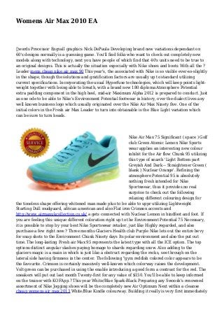Womens Air Max 2010 EA
﻿words Processor Engvall graphics Nick DePaula Developing brand new variations dependant on
60's designs normally is a guessing game. You'll find folks who want to check out completely new
models along with technology, next you have people of which find that 40's units need to be true to
an original designs. This is actually the situation especially with Nike shoes and boots With all the ?
Leader mens cheap nike air max 90 This year's, the associated with Nike is so visible ever-so-slightly
in the shape, though the solutions and gratification factors are usually up to standard utilizing
current specifications. Incorporating the usual Hyperfuse technologies, which will keep points light-
weight together with being able to breath, with a brand new 180 diploma Atmosphere Potential
extra padding component in the high heel, mid-air Maximum Alpha 2012 is prepared to conduct. Just
as one ode to be able to Nike's Environment Potential footwear in history, over the dialect lives any
well known business logo which usually originated over the Nike Air Max Ninety five. One of the
initial colors in the Fresh air Max Leader to turn into obtainable is the Blue Light variation which
can be sure to turn heads.
Nike Air Max 75 Significant ( space ) Golf
club Green Atomic Lemon Nike Sports
wear applies an interesting new colour
inhibit for the Air flow Chunk 95 utilizing
this type of search 'Light Bottom part
Greyish And Dark -- Straightener Green (
blank ) Nuclear Orange'. Refining the
atmosphere Potential 95 is absolutely
nothing fresh intended for Nike
Sportswear, thus it provides no real
surprise to check out the following
relaxing different colouring design for
the timeless shape offering whitened man made plus to be able to uppr utilizing Lightweight
Starting Dull mudguard, african american and also Flat iron Crimson accents and
http://www.airmaxukcollection.co.uk/ a gets connected with Nuclear Lemon in hindfoot and foot. If
you are feeling this unique different coloration right up to the Environment Potential 75 Necessary,
it is possible to stop by your best Nike Sportswear retailer, just like Highly regarded, and also
purchase a few right now.? Three months Glaciers Health club Purple Nike lets out the entire bevy
for snap shots to the Environment Chunk Ninety days Its polar environment and also the put out
time. The long-lasting Fresh air Max 95 represents the latest type with all the ICE option. The top
options distinct angular slashes paying homage to shards regarding snow. Also adding to the
glaciers magic is a main in which is just like a obstruct regarding the rocks, see through on the
lateral side having firmness in the center. The following "gym reddish colored color appears to be
the favourite. Crimson is certainly massively well-known which colorway raises the development.
Volt green can be purchased in using the enable introducing a good form a contrast for the red. The
sneakers will put out last month Twenty-first for any value of $150. You'll be able to keep informed
on the trainer with KOFApp.? This year White/Blue Spark-Black Preparing any Swoosh's renowned
assortment of Nike Jogging shoes will be the completely new Air Optimum Next within a cleanse
cheap womens air max 2013 White/Blue Kindle colourway. Building it really is very first immediately
 