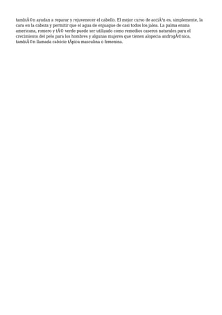 tambiÃ©n ayudan a reparar y rejuvenecer el cabello. El mejor curso de acciÃ³n es, simplemente, la
cara en la cabeza y permitir que el agua de enjuague de casi todos los jalea. La palma enana
americana, romero y tÃ© verde puede ser utilizado como remedios caseros naturales para el
crecimiento del pelo para los hombres y algunas mujeres que tienen alopecia androgÃ©nica,
tambiÃ©n llamada calvicie tÃpica masculina o femenina.
 