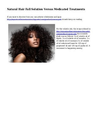 Natural Hair Fall Solution Versus Medicated Treatments
If you want to discover how you can acheive wholesome and span
http://mynaturalhairextensions.bigcartel.com/product/coarse-yaki strands keep on reading.
For the volatile oils, the recipe utilized in
http://mynaturalhairextensions.bigcartel.
com/product/coarse-yaki the scientific
study was as follows: 3s of volatile oil of
thyme, 3-s of volatile oil of lavender, 3 s
of volatile oil of rosemary 3-s of volatile
oil of cedarwood based in 1/8 cup of
grapeseed oil and 1/8 cup of jojoba oil. A
movement is happening among
 