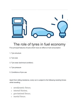 The role of tyres in fuel economy
Five principal features of tyres which have an effect on fuel consumption:
1. Tyre structure
2. Tyre size
3. Tyre wear (technical condition)
4. Tyre pressure
5. Conditions of tyre use
Apart from rolling resistance, every car is subject to the following resisting forces
while travelling:
 aerodynamic forces;
 internal friction;
 gravitational forces;
 inertial forces.
 