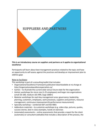 This is an introductory course on suppliers and partners as it applies to organizational
excellence
Participants will learn about best management practices related to the topic and have
an opportunity to self-assess against the practices and develop an improvement plan to
address gaps
Note to Facilitator
This workshop is part of a consulting toolkit that includes:
• Organizational Excellence Framework publication downloadable at no charge at
http://organizationalexcellencespecialists.ca/
• Games – to illustrate the current state versus future state for the organization
• Holistic workshops for micro size (1-25 employees) and larger size organizations
(small 26-100, medium 101-999, large 1000+)
• Modular workshops for each key management area: governance, leadership,
planning, customers, employees, work processes, suppliers and partners, resource
management, continuous improvement & performance measurement)
• Specialty workshop – combined OEF and ISO 9001
• Addendum materials – to customize workshops (e.g. video clips, pictures, quotes,
success stories, best in class examples, hands on exercises
• Automated assessments – online assessments that provide a report for the client
(automatic) or consultant (editable) that includes a description of the process, the
1
 