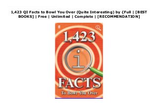 1,423 QI Facts to Bowl You Over (Quite Interesting) by {Full | [BEST
BOOKS] | Free | Unlimited | Complete | [RECOMMENDATION]
Download 1,423 QI Facts to Bowl You Over (Quite Interesting) PDF Online 'I love these books ... the best books ever. Brilliant' Chris Evans The sixth book in the bestselling series brings bizarre, astonishing, conversation-starting facts from the clever clogs at the hugely popular BBC quiz show QI. Did you know that:Iceland imports ice cubes.A group of ladybirds is called a loveliness.It is illegal in Saudi Arabia to name a child Sandi.Eight billion particles of fog can fit into a teaspoon.People who read books live longer than people who don't.Prince Philip was born on a kitchen table in Corfu.No human beings have ever had sex in space.Netfiix's biggest competitor is sleep.Mice sigh up to 40 times an hour.
 
