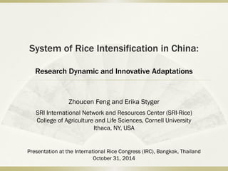 System of Rice Intensification in China:
Research Dynamic and Innovative Adaptations
Zhoucen Feng and Erika Styger
SRI International Network and Resources Center (SRI-Rice)
College of Agriculture and Life Sciences, Cornell University
Ithaca, NY, USA
Presentation at the International Rice Congress (IRC), Bangkok, Thailand
October 31, 2014
 