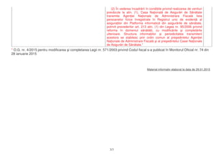 (2) În vederea încadr rii în condi iile privind realizarea de venituri
prev zute la alin. (1), Casa Na ional de Asigur ri de S n tate
transmite Agen iei Na ionale de Administrare Fiscal lista
persoanelor fizice înregistrate în Registrul unic de eviden al
asigura ilor din Platforma informatic din asigur rile de s n tate,
potrivit prevederilor art. 213 alin. (1) din Legea nr. 95/2006 privind
reforma în domeniul s n t ii, cu modific rile i complet rile
ulterioare. Structura informa iilor i periodicitatea transmiterii
acestora se stabilesc prin ordin comun al pre edintelui Agen iei
Na ionale de Administrare Fiscal i al pre edintelui Casei Na ionale
de Asigur ri de S n tate."
* O.G. nr. 4/2015 pentru modificarea i completarea Legii nr. 571/2003 privind Codul fiscal s-a publicat în Monitorul Oficial nr. 74 din
28 ianuarie 2015
Material informativ elaborat la data de 29.01.2015
3/3
 