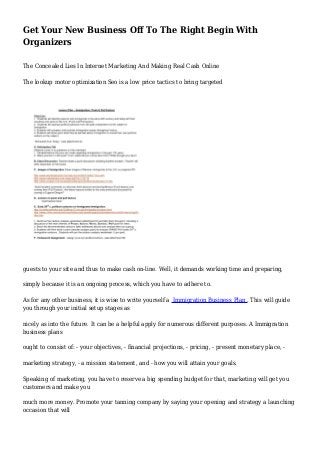 Get Your New Business Off To The Right Begin With
Organizers
The Concealed Lies In Internet Marketing And Making Real Cash Online
The lookup motor optimization Seo is a low price tactics to bring targeted
guests to your site and thus to make cash on-line. Well, it demands working time and preparing,
simply because it is an ongoing process, which you have to adhere to.
As for any other business, it is wise to write yourself a Immigration Business Plan . This will guide
you through your initial setup stages as
nicely as into the future. It can be a helpful apply for numerous different purposes. A Immigration
business plans
ought to consist of: - your objectives, - financial projections, - pricing, - present monetary place, -
marketing strategy, - a mission statement, and - how you will attain your goals.
Speaking of marketing, you have to reserve a big spending budget for that, marketing will get you
customers and make you
much more money. Promote your tanning company by saying your opening and strategy a launching
occasion that will
 