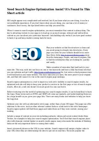 Need Search Engine Optimization Assist? It's Found In This
Short article
SEO might appear very complicated and involved, but if you know what you are doing, it can be a
very profitable experience. If you don't know what you are doing, you can lose a lot of money or
customers. Don't worry, the tips listed below can help you avoid this.
When it comes to search engine optimization, you must remember that content is always king. The
key to attracting visitors to your page is to load up on as much unique, relevant and well-written
content as you can about your particular keyword. Link building only works if you have good content
to back it up and keep readers coming back for more.
Plan your website so that the structure is clean and
you avoid going too deeply into directories. Every
page you write for your website should be no more
than three clicks how to seo wordpress pages away
from the homepage. People, and search engines, like
to find the information they are looking for, quickly
and easily.
Make a number of mini-sites that lead back to your
main site. This way, each site can focus on one or two keywords and have a fully functional site that
you can optimize and get traffic http://www.overthetopseo.com/ for, but serves a dual purposes since
it will link back to your main website. The more mini-sites you have, the more point to your original
site, and that will cause it to rise in the search engine page rankings.
Search engine optimization is a tool to improve a web site's visibility in search engine results. An
optimized web site will help to keep your product or service in the first page or two of search engine
results. After all, a web site doesn't do much good if no one can find it.
Before venturing into the world of optimizing your search engine results, it can be beneficial to learn
the lingo. Many terms such as HTML and SERP will come up regularly, and understanding them can
be a huge benefit as you grow your page hits. There are many books and websites to help you learn
the lingo fast.
Optimize your site with an informative error page, rather than a basic 404 page. This page can offer
solutions to the error, such as other relevant content links or a link back to the site's homepage.
Search engine spiders will find these pages and index them as if they were content, raising your
ranking.
Include a range of content on your site including podcasts, videos and social content feeds (from
Twitter, for example) to help your search engine optimization. You'll find that search engines place
sites with dynamic content higher on search results pages; many sites make the mistake of thinking
links are the only important factor in raising their ranks.
Insert a keyword phrase on the URL to your website. Search engines will assign a higher value to
your URL when they are determining the sites to spit out on searches. The more popular the
 