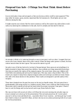 Fireproof Gun Safe - 3 Things You Must Think About Before
Purchasing
Is your stock place clean and arranged, so that any larceny activity could be more apparent? This
may either be money, guns, jewelry, important files for business etc. Flood lights are not very
effective during the day.
It might surprise you to know that the most common as well as the easiest way safecrackers crack
safes is by knowing the combination to the safe. And it's actually not that hard to find out.
An intruder is likely to try entering through an easy access point, such as a door. I suggest that you
secure all of your exterior doors with a door contact. When the home safes system is armed, the door
contact senses when the door opens. This causes the alarm to go off.
Security is one of the key factors for survival of human beings. Since guns are not playthings it is
highly essential to keep them away from children. Gun accidents are rising immensely these days.
Gun toys are exactly the replica of the original weapon. You never know when your children will
Cash Safes come playing and pick up the original gun. This may cause a big accident. This is the
reason you require to keep these original weapons safely and avoid gun accidents at home. Heavy
duty safe is the ideal solution to this problem. These vaults are designed to provide safety of the
weapons.
Times have changed over the past few years in the way we handle money. We have gone from a
predominantly cash using society to a cashless society. When I was a child my Dad would give my
Mum some cash to spend on food and we learnt when the money was gone it was gone. I learnt I
have to wait for things until we had saved cash to pay Home Safes for them.
She was not done with us just yet either, at 8:30am the very next morning she actually rang our
room to remind us to show up for the presentation! This seriously pissed me off. I never asked
anyone to call my room and disturb me... especially when I'm on vacation... and being jet lag I would
have liked to sleep in at least till 9:30am, yet here she was on our phone pressuring both of us to join
her for the presentation.
 