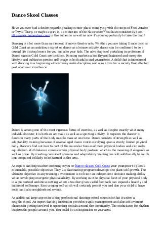 Dance Skool Classes
Have you ever had a desire regarding taking center phase complying with the steps of Fred Astaire
or Twyla Tharp, or maybe aspire in a production of the Nutcracker? You have consistently been
http://www.homeplans.com/ in the audience as well as now it's your opportunity to take the lead!
Dancing is a lot more than an element of movie theater arts. Whether you are taking Dance lessons
Gold Coast as an ambitious expert or dance as a leisure activity, dance can be confirmed to be a
crucial life driving lesson for you and also your kids. The advantages of partaking in professional
Dance classes Gold Coast are limitless. Dancing markets a healthy and balanced and energetic
lifestyle and cultivates precise self-image in both adults and youngsters. A child that is introduced
with dancing in a beginning will certainly make discipline, and also a love for a society that affected
past academic excellence.
Dance is among one of the most rigorous forms of exercise, as well as despite exactly what many
individuals state; it is both an art make as well as a sporting activity. It requires the dancer to
function many parts of the body muscle mass at one time. Dance consists of strength as well as
adaptability training because of several aged dance routines relying upon a sturdy, limber physical
body. Dancers find out how to control the muscular tissues of their physical bodies and also make
equilibrium. With balance comes certain physical body posture, which is the meaning of elegance as
well as poise. By creating consistent stamina and adaptability training one will additionally be much
less compared to likely to be harmed in the area.
An expert dancing teacher encourages you or Dance classes Gold Coast your youngster to place a
reasonable, possible objective. They use fascinating programs developed to plant self-growth. The
ultimate objective in any training environment is to foster an independent decision making ability
while developing energetic physical ability. By working out the physical facet of your physical body
in a guaranteed ambitious setting where a teacher gives useful feedback can expand a healthy and
balanced self-image. Encouraging self-worth will certainly permit you and also your child to have
social and also neighborhood events.
An additional large aspect in taking professional dancing school courses is that it unites a
neighborhood. An expert dancing institution provides pupils management and also achievement
chances in getting involved in upcoming recitals around the community. The enthusiasm for rhythm
inspires the people around you. You could be an inspiration to your area.
 