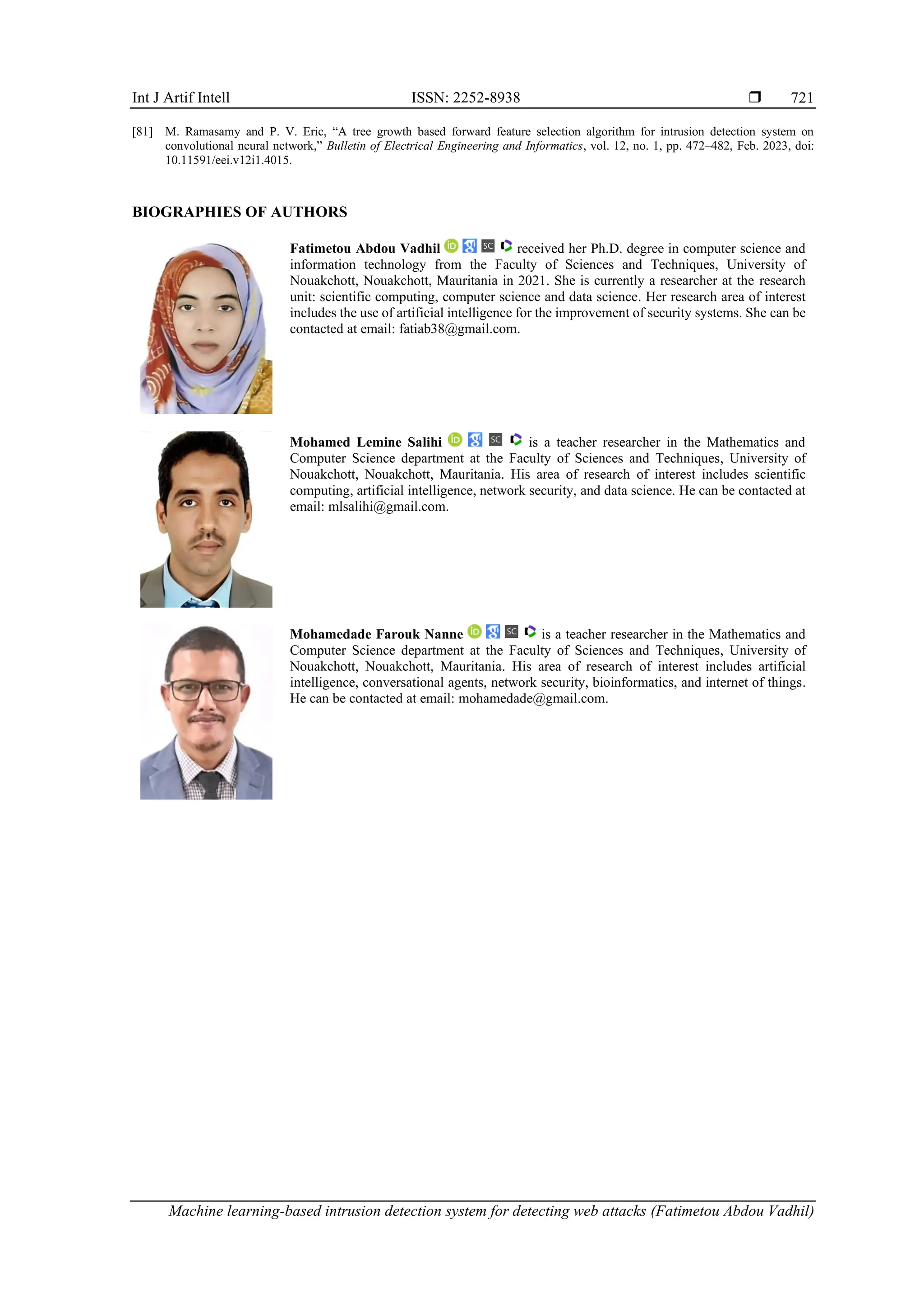 Int J Artif Intell ISSN: 2252-8938  Machine learning-based intrusion detection system for detecting web attacks (Fatimetou Abdou Vadhil) 721 [81] M. Ramasamy and P. V. Eric, “A tree growth based forward feature selection algorithm for intrusion detection system on convolutional neural network,” Bulletin of Electrical Engineering and Informatics, vol. 12, no. 1, pp. 472–482, Feb. 2023, doi: 10.11591/eei.v12i1.4015. BIOGRAPHIES OF AUTHORS Fatimetou Abdou Vadhil received her Ph.D. degree in computer science and information technology from the Faculty of Sciences and Techniques, University of Nouakchott, Nouakchott, Mauritania in 2021. She is currently a researcher at the research unit: scientific computing, computer science and data science. Her research area of interest includes the use of artificial intelligence for the improvement of security systems. She can be contacted at email: fatiab38@gmail.com. Mohamed Lemine Salihi is a teacher researcher in the Mathematics and Computer Science department at the Faculty of Sciences and Techniques, University of Nouakchott, Nouakchott, Mauritania. His area of research of interest includes scientific computing, artificial intelligence, network security, and data science. He can be contacted at email: mlsalihi@gmail.com. Mohamedade Farouk Nanne is a teacher researcher in the Mathematics and Computer Science department at the Faculty of Sciences and Techniques, University of Nouakchott, Nouakchott, Mauritania. His area of research of interest includes artificial intelligence, conversational agents, network security, bioinformatics, and internet of things. He can be contacted at email: mohamedade@gmail.com. 