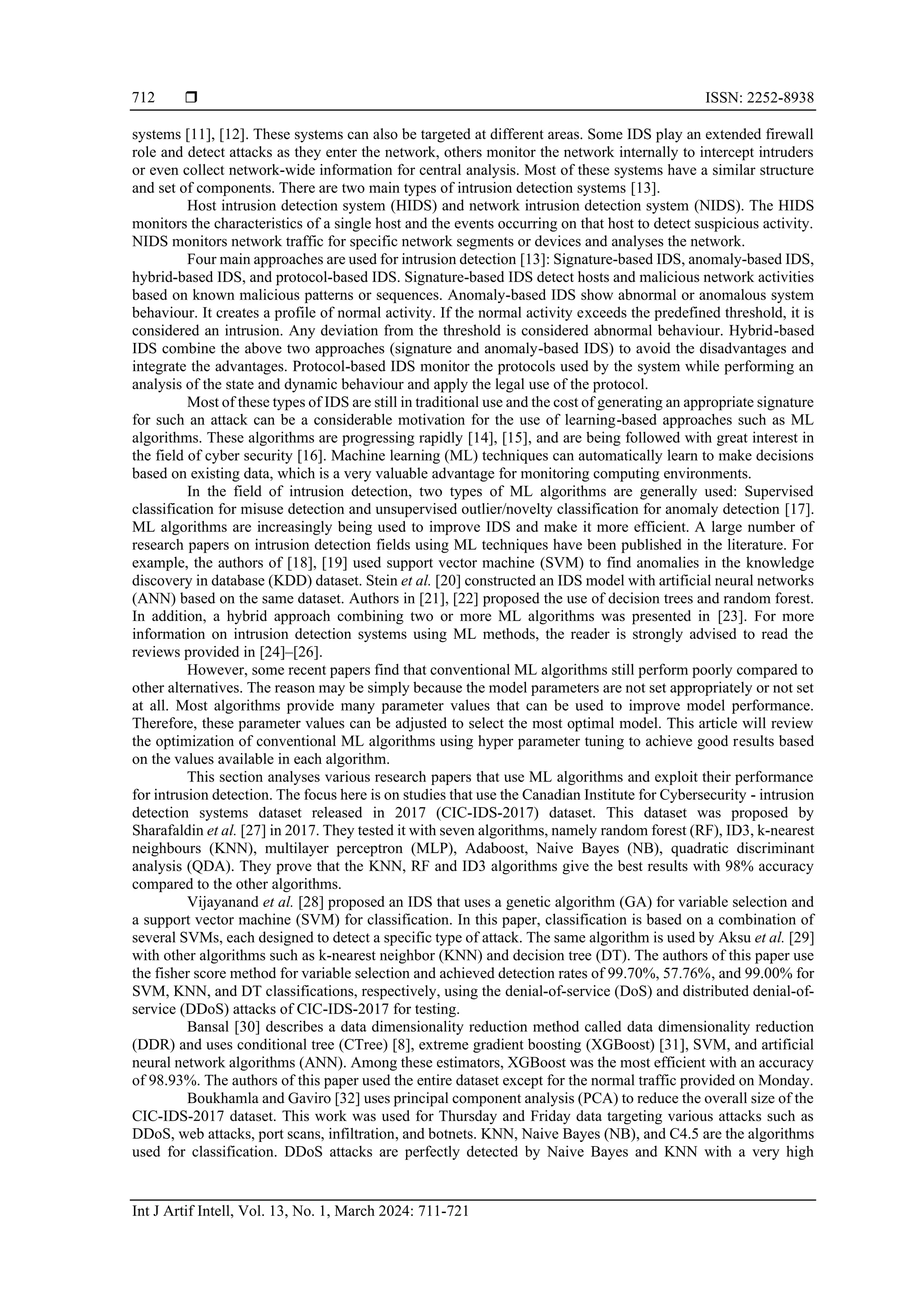  ISSN: 2252-8938 Int J Artif Intell, Vol. 13, No. 1, March 2024: 711-721 712 systems [11], [12]. These systems can also be targeted at different areas. Some IDS play an extended firewall role and detect attacks as they enter the network, others monitor the network internally to intercept intruders or even collect network-wide information for central analysis. Most of these systems have a similar structure and set of components. There are two main types of intrusion detection systems [13]. Host intrusion detection system (HIDS) and network intrusion detection system (NIDS). The HIDS monitors the characteristics of a single host and the events occurring on that host to detect suspicious activity. NIDS monitors network traffic for specific network segments or devices and analyses the network. Four main approaches are used for intrusion detection [13]: Signature-based IDS, anomaly-based IDS, hybrid-based IDS, and protocol-based IDS. Signature-based IDS detect hosts and malicious network activities based on known malicious patterns or sequences. Anomaly-based IDS show abnormal or anomalous system behaviour. It creates a profile of normal activity. If the normal activity exceeds the predefined threshold, it is considered an intrusion. Any deviation from the threshold is considered abnormal behaviour. Hybrid-based IDS combine the above two approaches (signature and anomaly-based IDS) to avoid the disadvantages and integrate the advantages. Protocol-based IDS monitor the protocols used by the system while performing an analysis of the state and dynamic behaviour and apply the legal use of the protocol. Most of these types of IDS are still in traditional use and the cost of generating an appropriate signature for such an attack can be a considerable motivation for the use of learning-based approaches such as ML algorithms. These algorithms are progressing rapidly [14], [15], and are being followed with great interest in the field of cyber security [16]. Machine learning (ML) techniques can automatically learn to make decisions based on existing data, which is a very valuable advantage for monitoring computing environments. In the field of intrusion detection, two types of ML algorithms are generally used: Supervised classification for misuse detection and unsupervised outlier/novelty classification for anomaly detection [17]. ML algorithms are increasingly being used to improve IDS and make it more efficient. A large number of research papers on intrusion detection fields using ML techniques have been published in the literature. For example, the authors of [18], [19] used support vector machine (SVM) to find anomalies in the knowledge discovery in database (KDD) dataset. Stein et al. [20] constructed an IDS model with artificial neural networks (ANN) based on the same dataset. Authors in [21], [22] proposed the use of decision trees and random forest. In addition, a hybrid approach combining two or more ML algorithms was presented in [23]. For more information on intrusion detection systems using ML methods, the reader is strongly advised to read the reviews provided in [24]–[26]. However, some recent papers find that conventional ML algorithms still perform poorly compared to other alternatives. The reason may be simply because the model parameters are not set appropriately or not set at all. Most algorithms provide many parameter values that can be used to improve model performance. Therefore, these parameter values can be adjusted to select the most optimal model. This article will review the optimization of conventional ML algorithms using hyper parameter tuning to achieve good results based on the values available in each algorithm. This section analyses various research papers that use ML algorithms and exploit their performance for intrusion detection. The focus here is on studies that use the Canadian Institute for Cybersecurity - intrusion detection systems dataset released in 2017 (CIC-IDS-2017) dataset. This dataset was proposed by Sharafaldin et al. [27] in 2017. They tested it with seven algorithms, namely random forest (RF), ID3, k-nearest neighbours (KNN), multilayer perceptron (MLP), Adaboost, Naive Bayes (NB), quadratic discriminant analysis (QDA). They prove that the KNN, RF and ID3 algorithms give the best results with 98% accuracy compared to the other algorithms. Vijayanand et al. [28] proposed an IDS that uses a genetic algorithm (GA) for variable selection and a support vector machine (SVM) for classification. In this paper, classification is based on a combination of several SVMs, each designed to detect a specific type of attack. The same algorithm is used by Aksu et al. [29] with other algorithms such as k-nearest neighbor (KNN) and decision tree (DT). The authors of this paper use the fisher score method for variable selection and achieved detection rates of 99.70%, 57.76%, and 99.00% for SVM, KNN, and DT classifications, respectively, using the denial-of-service (DoS) and distributed denial-of- service (DDoS) attacks of CIC-IDS-2017 for testing. Bansal [30] describes a data dimensionality reduction method called data dimensionality reduction (DDR) and uses conditional tree (CTree) [8], extreme gradient boosting (XGBoost) [31], SVM, and artificial neural network algorithms (ANN). Among these estimators, XGBoost was the most efficient with an accuracy of 98.93%. The authors of this paper used the entire dataset except for the normal traffic provided on Monday. Boukhamla and Gaviro [32] uses principal component analysis (PCA) to reduce the overall size of the CIC-IDS-2017 dataset. This work was used for Thursday and Friday data targeting various attacks such as DDoS, web attacks, port scans, infiltration, and botnets. KNN, Naive Bayes (NB), and C4.5 are the algorithms used for classification. DDoS attacks are perfectly detected by Naive Bayes and KNN with a very high 