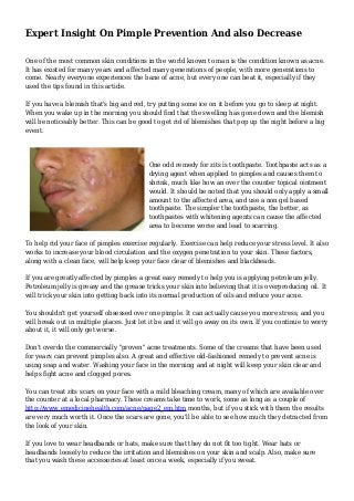 Expert Insight On Pimple Prevention And also Decrease
One of the most common skin conditions in the world known to man is the condition known as acne.
It has existed for many years and affected many generations of people, with more generations to
come. Nearly everyone experiences the bane of acne, but every one can beat it, especially if they
used the tips found in this article.
If you have a blemish that's big and red, try putting some ice on it before you go to sleep at night.
When you wake up in the morning you should find that the swelling has gone down and the blemish
will be noticeably better. This can be good to get rid of blemishes that pop up the night before a big
event.
One odd remedy for zits is toothpaste. Toothpaste acts as a
drying agent when applied to pimples and causes them to
shrink, much like how an over the counter topical ointment
would. It should be noted that you should only apply a small
amount to the affected area, and use a non gel based
toothpaste. The simpler the toothpaste, the better, as
toothpastes with whitening agents can cause the affected
area to become worse and lead to scarring.
To help rid your face of pimples exercise regularly. Exercise can help reduce your stress level. It also
works to increase your blood circulation and the oxygen penetration to your skin. These factors,
along with a clean face, will help keep your face clear of blemishes and blackheads.
If you are greatly affected by pimples a great easy remedy to help you is applying petroleum jelly.
Petroleum jelly is greasy and the grease tricks your skin into believing that it is overproducing oil. It
will trick your skin into getting back into its normal production of oils and reduce your acne.
You shouldn't get yourself obsessed over one pimple. It can actually cause you more stress, and you
will break out in multiple places. Just let it be and it will go away on its own. If you continue to worry
about it, it will only get worse.
Don't overdo the commercially "proven" acne treatments. Some of the creams that have been used
for years can prevent pimples also. A great and effective old-fashioned remedy to prevent acne is
using soap and water. Washing your face in the morning and at night will keep your skin clear and
helps fight acne and clogged pores.
You can treat zits scars on your face with a mild bleaching cream, many of which are available over
the counter at a local pharmacy. These creams take time to work, some as long as a couple of
http://www.emedicinehealth.com/acne/page2_em.htm months, but if you stick with them the results
are very much worth it. Once the scars are gone, you'll be able to see how much they detracted from
the look of your skin.
If you love to wear headbands or hats, make sure that they do not fit too tight. Wear hats or
headbands loosely to reduce the irritation and blemishes on your skin and scalp. Also, make sure
that you wash these accessories at least once a week, especially if you sweat.
 