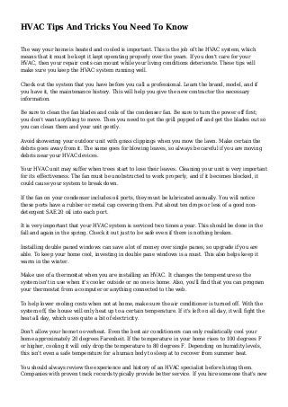 HVAC Tips And Tricks You Need To Know
The way your home is heated and cooled is important. This is the job of the HVAC system, which
means that it must be kept it kept operating properly over the years. If you don't care for your
HVAC, then your repair costs can mount while your living conditions deteriorate. These tips will
make sure you keep the HVAC system running well.
Check out the system that you have before you call a professional. Learn the brand, model, and if
you have it, the maintenance history. This will help you give the new contractor the necessary
information.
Be sure to clean the fan blades and coils of the condenser fan. Be sure to turn the power off first;
you don't want anything to move. Then you need to get the grill popped off and get the blades out so
you can clean them and your unit gently.
Avoid showering your outdoor unit with grass clippings when you mow the lawn. Make certain the
debris goes away from it. The same goes for blowing leaves, so always be careful if you are moving
debris near your HVAC devices.
Your HVAC unit may suffer when trees start to lose their leaves. Cleaning your unit is very important
for its effectiveness. The fan must be unobstructed to work properly, and if it becomes blocked, it
could cause your system to break down.
If the fan on your condenser includes oil ports, they must be lubricated annually. You will notice
these ports have a rubber or metal cap covering them. Put about ten drops or less of a good non-
detergent SAE 20 oil into each port.
It is very important that your HVAC system is serviced two times a year. This should be done in the
fall and again in the spring. Check it out just to be safe even if there is nothing broken.
Installing double paned windows can save a lot of money over single panes, so upgrade if you are
able. To keep your home cool, investing in double pane windows is a must. This also helps keep it
warm in the winter.
Make use of a thermostat when you are installing an HVAC. It changes the temperature so the
system isn't in use when it's cooler outside or no one is home. Also, you'll find that you can program
your thermostat from a computer or anything connected to the web.
To help lower cooling costs when not at home, make sure the air conditioner is turned off. With the
system off, the house will only heat up to a certain temperature. If it's left on all day, it will fight the
heat all day, which uses quite a bit of electricity.
Don't allow your home to overheat. Even the best air conditioners can only realistically cool your
home approximately 20 degrees Farenheit. If the temperature in your home rises to 100 degrees F
or higher, cooling it will only drop the temperature to 80 degrees F. Depending on humidity levels,
this isn't even a safe temperature for a human body to sleep at to recover from summer heat.
You should always review the experience and history of an HVAC specialist before hiring them.
Companies with proven track records typically provide better service. If you hire someone that's new
 