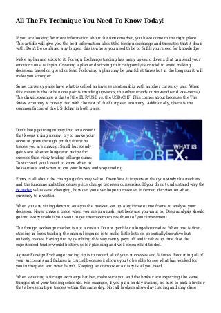 All The Fx Technique You Need To Know Today!
If you are looking for more information about the forex market, you have come to the right place.
This article will give you the best information about the foreign exchange and the rates that it deals
with. Don't be confused any longer, this is where you need to be to fulfill your need for knowledge.
Make a plan and stick to it. Foreign Exchange trading has many ups and downs that can send your
emotions on a tailspin. Creating a plan and sticking to it religiously is crucial to avoid making
decisions based on greed or fear. Following a plan may be painful at times but in the long run it will
make you stronger.
Some currency pairs have what is called an inverse relationship with another currency pair. What
this means is that when one pair is trending upwards, the other trends downward (and vice-versa).
The classic example is that of the EUR/USD vs. the USD/CHF. This comes about because the The
Swiss economy is closely tied with the rest of the European economy. Additionally, there is the
common factor of the US dollar in both pairs.
Don't keep pouring money into an account
that keeps losing money; try to make your
account grow through profits from the
trades you are making. Small but steady
gains are a better long-term recipe for
success than risky trading of large sums.
To succeed, you'll need to know when to
be cautious and when to cut your losses and stop trading.
Forex is all about the changing of money value. Therefore, it important that you study the markets
and the fundamentals that cause price change between currencies. If you do not understand why the
fx trader values are changing, how can you ever hope to make an informed decision on what
currency to invest in.
When you are sitting down to analyze the market, set up a legitimate time frame to analyze your
decision. Never make a trade when you are in a rush, just because you want to. Deep analysis should
go into every trade if you want to get the maximum result out of your investment.
The foreign exchange market is not a casino. Do not gamble on long-shot trades. When one is first
starting in forex trading, the natural impulse is to make little bets on potentially lucrative but
unlikely trades. Having fun by gambling this way rarely pays off and it takes up time that the
experienced trader would better use for planning and well-researched trades.
A great Foreign Exchange trading tip is to record all of your successes and failures. Recording all of
your successes and failures is crucial because it allows you to be able to see what has worked for
you in the past, and what hasn't. Keeping a notebook or a diary is all you need.
When selecting a foreign exchange broker, make sure you and the broker are expecting the same
things out of your trading schedule. For example, if you plan on day trading, be sure to pick a broker
that allows multiple trades within the same day. Not all brokers allow day trading and may close
 
