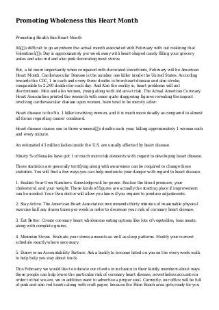 Promoting Wholeness this Heart Month
Promoting Health this Heart Month
Itâ€™s difficult to go anywhere the actual month associated with February with out realizing that
Valentineâ€™s Day is approximately per week away with heart-shaped candy filling your grocery
aisles and also red and also pink decorating most stores.
But, a lot more importantly when compared with decorated storefronts, February will be American
Heart Month. Cardiovascular Disease is the number one killer inside the United States. According
towards the CDC, 1 in each and every three deaths is from heart disease and also stroke,
comparable to 2,200 deaths for each day. And Also the reality is, heart problems will not
discriminate. Men and also women, young along with old are at risk. The Actual American Coronary
Heart Association printed the research with some quite staggering figures revealing the impact
involving cardiovascular disease upon women, here tend to be merely a few:
Heart disease is the No. 1 killer involving women, and it is much more deadly as compared to almost
all forms regarding cancer combined.
Heart disease causes one in three womenâ€™s deaths each year, killing approximately 1 woman each
and every minute.
An estimated 43 million ladies inside the U.S. are usually affected by heart disease.
Ninety % of females have got 1 or much more risk elements with regard to developing heart disease.
These statistics are generally terrifying along with awareness can be required to change these
statistics. You will find a few ways you can help moderate your danger with regard to heart disease.
1. Realize Your Own Numbers. Knowledge will be power. Realize the blood pressure, your
cholesterol, and your weight. These kinds of figures are actually the starting place if improvement
can be needed. Your Own doctor will allow you know if you require to produce adjustments.
2. Stay Active. The American Heart Association recommends thirty minutes of reasonable physical
exercise half any dozen times per week in order to decrease your risk of coronary heart disease.
3. Eat Better. Create coronary heart wholesome eating options like lots of vegetables, lean meats,
along with complete grains.
4. Minimize Stress. Evaluate your stress amounts as well as sleep patterns. Modify your current
schedule exactly where necessary.
5. Discover an Accountability Partner. Ask a buddy to become listed on you on the every week walk
to help help you stay about track.
This February we would like to educate our clients in inclusion to their family members about ways
these people can help lower the particular risk of coronary heart disease, nevertheless accurate in
order to that we are, we in addition want to advertise a proper soul. Currently, our office will be full
of pink and also red hearts along with craft paper, because the Palm Beach area gets ready for you
 
