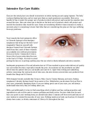 Intensive Eye Care Habits
Eyes are the initial place you should concentrate on while starting an anti aging regimen. The body
is always fighting bacteria, and we must give them as much assistance as possible. Here are a
handful of tips to select the proper sort of products which will protect and nourish the sensitive skin
around the eyes. Here are some tips to decide on the best sort of products which will protect and
nourish the sensitive skin round the eyes. Some are wondering whether vision insurance is really a
necessity plus it is surprising to know that folks that are considering this plan are the type suffering
from eye problems.
Turn towards the best optometry office
in Colorado Springs to find designer
eyeglasses that bring out the best "you"
imaginable! Express yourself with
designer frames from Colorado Springs.
Aside from that, most of these vitamins
are available even without prescription
from your doctor. Commonly it truly is
from a life of never protecting the eyes
in the Sun's UV Rays. It's best to avoid
putting the lens on or putting anything near the eye which is likely inflamed and extra sensitive.
Inadequate progression of hr and infrastructure in UP has resulted in gross under delivery of quality
eye care within the state, especially towards the poor. An ocularist can the prosthetic eye after
which train the patient how you can handle and care for it. Apart from writing and submitting
articles concerning the various facets of skin care, she also reviews several skin care products from
brands like Obagi and iS Clinical.
With designer brands available like Versace, Nike, Coach, Tommy Bahama, and more, finding
eyeglasses Colorado Springs hasn't been easier or fun. Dehydration can decrease the tear flow in
your eyes, potentially damaging them. If you are taking great care of your eyes, you will always
understand what story they are telling about you.
With a gel additionally it is key to find something which is lighter and has cooling properties and
ingredients to aid cool the area to remove puffiness and dark circles. Doctors claim that for each
hour you spent in your working desk, you should take about 3 minutes off from work and look out of
your window to unwind the muscles of your eyes. Nothing inside your body can function if it doesn't
always have water, so drink a minimum of 2 liters of it throughout the day.
 