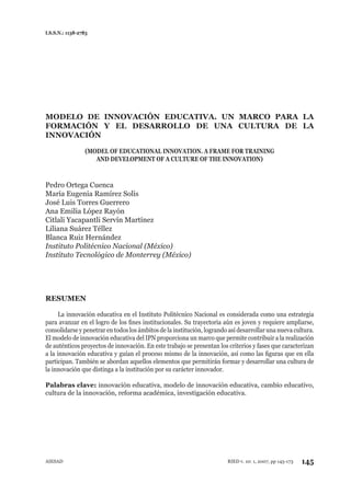 I.S.S.N.: 1138-2783
AIESAD 145RIED v. 10: 1, 2007, pp 145-173
MODELO DE INNOVACIÓN EDUCATIVA. UN MARCO PARA LA
FORMACIÓN Y EL DESARROLLO DE UNA CULTURA DE LA
INNOVACIÓN
(MODEL OF EDUCATIONAL INNOVATION. A FRAME FOR TRAINING
AND DEVELOPMENT OF A CULTURE OF THE INNOVATION)
Pedro Ortega Cuenca
María Eugenia Ramírez Solís
José Luis Torres Guerrero
Ana Emilia López Rayón
Citlali Yacapantli Servín Martínez
Liliana Suárez Téllez
Blanca Ruiz Hernández
Instituto Politécnico Nacional (México)
Instituto Tecnológico de Monterrey (México)
RESUMEN
La innovación educativa en el Instituto Politécnico Nacional es considerada como una estrategia
para avanzar en el logro de los ﬁnes institucionales. Su trayectoria aún es joven y requiere ampliarse,
consolidarse y penetrar en todos los ámbitos de la institución, logrando así desarrollar una nueva cultura.
El modelo de innovación educativa del IPN proporciona un marco que permite contribuir a la realización
de auténticos proyectos de innovación. En este trabajo se presentan los criterios y fases que caracterizan
a la innovación educativa y guían el proceso mismo de la innovación, así como las ﬁguras que en ella
participan. También se abordan aquellos elementos que permitirán formar y desarrollar una cultura de
la innovación que distinga a la institución por su carácter innovador.
Palabras clave: innovación educativa, modelo de innovación educativa, cambio educativo,
cultura de la innovación, reforma académica, investigación educativa.
 