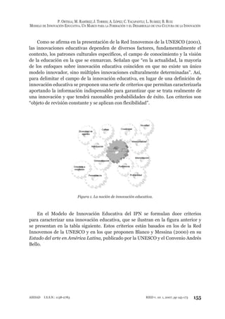 P. ORTEGA; M. RAMÍREZ; J. TORRES; A. LÓPEZ; C. YACAPANTLI; L. SUÁREZ; B. RUIZ
MODELO DE INNOVACIÓN EDUCATIVA. UN MARCO PARA LA FORMACIÓN Y EL DESARROLLO DE UNA CULTURA DE LA INNOVACIÓN
155RIED v. 10: 1, 2007, pp 145-173AIESAD I.S.S.N.: 1138-2783
Como se afirma en la presentación de la Red Innovemos de la UNESCO (2001),
las innovaciones educativas dependen de diversos factores, fundamentalmente el
contexto, los patrones culturales específicos, el campo de conocimiento y la visión
de la educación en la que se enmarcan. Señalan que “en la actualidad, la mayoría
de los enfoques sobre innovación educativa coinciden en que no existe un único
modelo innovador, sino múltiples innovaciones culturalmente determinadas”. Así,
para delimitar el campo de la innovación educativa, en lugar de una definición de
innovación educativa se proponen una serie de criterios que permitan caracterizarla
aportando la información indispensable para garantizar que se trata realmente de
una innovación y que tendrá razonables probabilidades de éxito. Los criterios son
“objeto de revisión constante y se aplican con flexibilidad”.
Figura 1. La noción de innovación educativa.
En el Modelo de Innovación Educativa del IPN se formulan doce criterios
para caracterizar una innovación educativa, que se ilustran en la figura anterior y
se presentan en la tabla siguiente. Estos criterios están basados en los de la Red
Innovemos de la UNESCO y en los que proponen Blanco y Messina (2000) en su
Estado del arte en América Latina, publicado por la UNESCO y el Convenio Andrés
Bello.
 