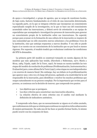 P. ORTEGA; M. RAMÍREZ; J. TORRES; A. LÓPEZ; C. YACAPANTLI; L. SUÁREZ; B. RUIZ
MODELO DE INNOVACIÓN EDUCATIVA. UN MARCO PARA LA FORMACIÓN Y EL DESARROLLO DE UNA CULTURA DE LA INNOVACIÓN
159RIED v. 10: 1, 2007, pp 145-173AIESAD I.S.S.N.: 1138-2783
de apoyo o investigador), o grupo de agentes, que se ocupa de cuestiones locales,
de bajo costo, factores fundamentales en el éxito de una innovación determinada.
La segunda parte, en la que se integran criterios que incorporan un conocimiento
especializado surgido de la investigación, en la que se hace uso del conocimiento
acumulado sobre las innovaciones, y deberá servir de orientación a un equipo de
especialistas que acompañará e investigará los procesos de innovación para generar
un conocimiento propio de la institución sobre sus innovaciones. En especial,
porque para avanzar en la formación de una cultura de la innovación se requiere de
una comunidad que no sólo encuentra nuevas soluciones a los problemas vivos de
la institución, sino que anticipa respuestas a nuevos desafíos. Y eso sólo se puede
lograr si se cuenta con un conocimiento de la institución que no por local es menos
riguroso. Por supuesto, el modelo tendrá que evolucionar conforme las condiciones
del IPN lo demanden.
La primera parte del modelo se construyó tomando en cuenta algunos de los
modelos que más aplicación han tenido, (Havelock y Huberman, 1977; Marín y
Rivas, 1984; Tejada, 1998; De la Torre, 1997). Se toman en cuenta también las tres
etapas del modelo de resolución de problemas (Problematización, Instrumentación y
Evaluación) pero, como afirma De la Torre (1997), estas etapas no son independientes
y no ocurren de manera lineal. Sin embargo, hay un énfasis en la problematización
que aparece una y otra vez a lo largo del proceso, apelando a la creatividad de la red
responsable de la innovación, para identificar y resolver los muchos problemas que
surgen naturalmente en un proceso complejo. Por la importancia que reviste para el
proceso, se comienza con la decisión de innovar, que comprende tres puntos:
Los objetivos que se persiguen.•
Los doce criterios para caracterizar una innovación educativa.•
La relación efectiva de estos criterios con el cambio real mediante la•
definición de indicadores auténticos.
Y comprende ocho fases, que no necesariamente se siguen en el orden anotado,
queconformanuncicloquesereiniciaparacontinuarenespiralenciclossubsecuentes
de mejora permanente. En cada una de las fases se pueden formar bucles, lo mismo
puede ocurrir con los conjuntos de fases.
 