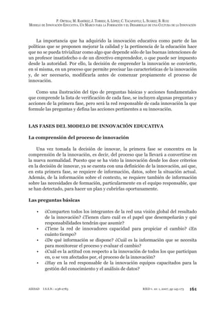 P. ORTEGA; M. RAMÍREZ; J. TORRES; A. LÓPEZ; C. YACAPANTLI; L. SUÁREZ; B. RUIZ
MODELO DE INNOVACIÓN EDUCATIVA. UN MARCO PARA LA FORMACIÓN Y EL DESARROLLO DE UNA CULTURA DE LA INNOVACIÓN
161RIED v. 10: 1, 2007, pp 145-173AIESAD I.S.S.N.: 1138-2783
La importancia que ha adquirido la innovación educativa como parte de las
políticas que se proponen mejorar la calidad y la pertinencia de la educación hace
que no se pueda trivializar como algo que depende sólo de las buenas intenciones de
un profesor insatisfecho o de un directivo emprendedor, o que puede ser impuesto
desde la autoridad. Por ello, la decisión de emprender la innovación se convierte,
en sí misma, en un proceso que permite precisar las características de la innovación
y, de ser necesario, modificarla antes de comenzar propiamente el proceso de
innovación.
Como una ilustración del tipo de preguntas básicas y acciones fundamentales
que comprende la lista de verificación de cada fase, se incluyen algunas preguntas y
acciones de la primera fase, pero será la red responsable de cada innovación la que
formule las preguntas y defina las acciones pertinentes a su innovación.
LAS FASES DEL MODELO DE INNOVACIÓN EDUCATIVA
La comprensión del proceso de innovación
Una vez tomada la decisión de innovar, la primera fase se concentra en la
comprensión de la innovación, es decir, del proceso que la llevará a convertirse en
la nueva normalidad. Puesto que se ha visto la innovación desde los doce criterios
en la decisión de innovar, ya se cuenta con una definición de la innovación, así que,
en esta primera fase, se requiere de información, datos, sobre la situación actual.
Además, de la información sobre el contexto, se requiere también de información
sobre las necesidades de formación, particularmente en el equipo responsable, que
se han detectado, para hacer un plan y cubrirlas oportunamente.
Las preguntas básicas
¿Comparten todos los integrantes de la red una visión global del resultado•
de la innovación? ¿Tienen claro cuál es el papel que desempeñarán y qué
responsabilidades tendrán que asumir?
¿Tiene la red de innovadores capacidad para propiciar el cambio? ¿En•
cuánto tiempo?
¿De qué información se dispone? ¿Cuál es la información que se necesita•
para monitorear el proceso y evaluar el cambio?
¿Cuál es la actitud con respecto a la innovación de todos los que participan•
en, o se ven afectados por, el proceso de la innovación?
¿Hay en la red responsable de la innovación equipos capacitados para la•
gestión del conocimiento y el análisis de datos?
 