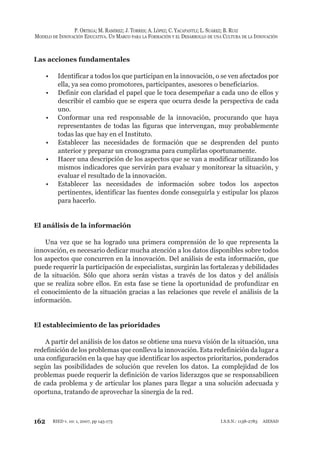162
P. ORTEGA; M. RAMÍREZ; J. TORRES; A. LÓPEZ; C. YACAPANTLI; L. SUÁREZ; B. RUIZ
MODELO DE INNOVACIÓN EDUCATIVA. UN MARCO PARA LA FORMACIÓN Y EL DESARROLLO DE UNA CULTURA DE LA INNOVACIÓN
RIED v. 10: 1, 2007, pp 145-173 I.S.S.N.: 1138-2783 AIESAD
Las acciones fundamentales
Identificar a todos los que participan en la innovación, o se ven afectados por•
ella, ya sea como promotores, participantes, asesores o beneficiarios.
Definir con claridad el papel que le toca desempeñar a cada uno de ellos y•
describir el cambio que se espera que ocurra desde la perspectiva de cada
uno.
Conformar una red responsable de la innovación, procurando que haya•
representantes de todas las figuras que intervengan, muy probablemente
todas las que hay en el Instituto.
Establecer las necesidades de formación que se desprenden del punto•
anterior y preparar un cronograma para cumplirlas oportunamente.
Hacer una descripción de los aspectos que se van a modificar utilizando los•
mismos indicadores que servirán para evaluar y monitorear la situación, y
evaluar el resultado de la innovación.
Establecer las necesidades de información sobre todos los aspectos•
pertinentes, identificar las fuentes donde conseguirla y estipular los plazos
para hacerlo.
El análisis de la información
Una vez que se ha logrado una primera comprensión de lo que representa la
innovación, es necesario dedicar mucha atención a los datos disponibles sobre todos
los aspectos que concurren en la innovación. Del análisis de esta información, que
puede requerir la participación de especialistas, surgirán las fortalezas y debilidades
de la situación. Sólo que ahora serán vistas a través de los datos y del análisis
que se realiza sobre ellos. En esta fase se tiene la oportunidad de profundizar en
el conocimiento de la situación gracias a las relaciones que revele el análisis de la
información.
El establecimiento de las prioridades
A partir del análisis de los datos se obtiene una nueva visión de la situación, una
redefinición de los problemas que conlleva la innovación. Esta redefinición da lugar a
una configuración en la que hay que identificar los aspectos prioritarios, ponderados
según las posibilidades de solución que revelen los datos. La complejidad de los
problemas puede requerir la definición de varios liderazgos que se responsabilicen
de cada problema y de articular los planes para llegar a una solución adecuada y
oportuna, tratando de aprovechar la sinergia de la red.
 