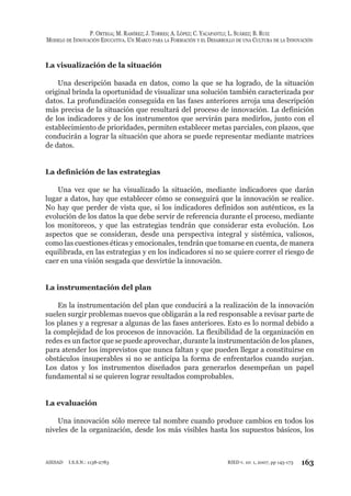 P. ORTEGA; M. RAMÍREZ; J. TORRES; A. LÓPEZ; C. YACAPANTLI; L. SUÁREZ; B. RUIZ
MODELO DE INNOVACIÓN EDUCATIVA. UN MARCO PARA LA FORMACIÓN Y EL DESARROLLO DE UNA CULTURA DE LA INNOVACIÓN
163RIED v. 10: 1, 2007, pp 145-173AIESAD I.S.S.N.: 1138-2783
La visualización de la situación
Una descripción basada en datos, como la que se ha logrado, de la situación
original brinda la oportunidad de visualizar una solución también caracterizada por
datos. La profundización conseguida en las fases anteriores arroja una descripción
más precisa de la situación que resultará del proceso de innovación. La definición
de los indicadores y de los instrumentos que servirán para medirlos, junto con el
establecimiento de prioridades, permiten establecer metas parciales, con plazos, que
conducirán a lograr la situación que ahora se puede representar mediante matrices
de datos.
La deﬁnición de las estrategias
Una vez que se ha visualizado la situación, mediante indicadores que darán
lugar a datos, hay que establecer cómo se conseguirá que la innovación se realice.
No hay que perder de vista que, si los indicadores definidos son auténticos, es la
evolución de los datos la que debe servir de referencia durante el proceso, mediante
los monitoreos, y que las estrategias tendrán que considerar esta evolución. Los
aspectos que se consideran, desde una perspectiva integral y sistémica, valiosos,
como las cuestiones éticas y emocionales, tendrán que tomarse en cuenta, de manera
equilibrada, en las estrategias y en los indicadores si no se quiere correr el riesgo de
caer en una visión sesgada que desvirtúe la innovación.
La instrumentación del plan
En la instrumentación del plan que conducirá a la realización de la innovación
suelen surgir problemas nuevos que obligarán a la red responsable a revisar parte de
los planes y a regresar a algunas de las fases anteriores. Esto es lo normal debido a
la complejidad de los procesos de innovación. La flexibilidad de la organización en
redes es un factor que se puede aprovechar, durante la instrumentación de los planes,
para atender los imprevistos que nunca faltan y que pueden llegar a constituirse en
obstáculos insuperables si no se anticipa la forma de enfrentarlos cuando surjan.
Los datos y los instrumentos diseñados para generarlos desempeñan un papel
fundamental si se quieren lograr resultados comprobables.
La evaluación
Una innovación sólo merece tal nombre cuando produce cambios en todos los
niveles de la organización, desde los más visibles hasta los supuestos básicos, los
 