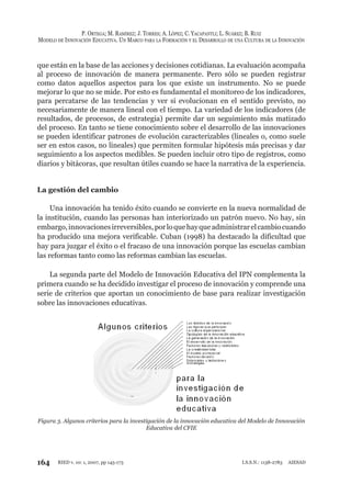 164
P. ORTEGA; M. RAMÍREZ; J. TORRES; A. LÓPEZ; C. YACAPANTLI; L. SUÁREZ; B. RUIZ
MODELO DE INNOVACIÓN EDUCATIVA. UN MARCO PARA LA FORMACIÓN Y EL DESARROLLO DE UNA CULTURA DE LA INNOVACIÓN
RIED v. 10: 1, 2007, pp 145-173 I.S.S.N.: 1138-2783 AIESAD
que están en la base de las acciones y decisiones cotidianas. La evaluación acompaña
al proceso de innovación de manera permanente. Pero sólo se pueden registrar
como datos aquellos aspectos para los que existe un instrumento. No se puede
mejorar lo que no se mide. Por esto es fundamental el monitoreo de los indicadores,
para percatarse de las tendencias y ver si evolucionan en el sentido previsto, no
necesariamente de manera lineal con el tiempo. La variedad de los indicadores (de
resultados, de procesos, de estrategia) permite dar un seguimiento más matizado
del proceso. En tanto se tiene conocimiento sobre el desarrollo de las innovaciones
se pueden identificar patrones de evolución caracterizables (lineales o, como suele
ser en estos casos, no lineales) que permiten formular hipótesis más precisas y dar
seguimiento a los aspectos medibles. Se pueden incluir otro tipo de registros, como
diarios y bitácoras, que resultan útiles cuando se hace la narrativa de la experiencia.
La gestión del cambio
Una innovación ha tenido éxito cuando se convierte en la nueva normalidad de
la institución, cuando las personas han interiorizado un patrón nuevo. No hay, sin
embargo,innovacionesirreversibles,porloquehayqueadministrarelcambiocuando
ha producido una mejora verificable. Cuban (1998) ha destacado la dificultad que
hay para juzgar el éxito o el fracaso de una innovación porque las escuelas cambian
las reformas tanto como las reformas cambian las escuelas.
La segunda parte del Modelo de Innovación Educativa del IPN complementa la
primera cuando se ha decidido investigar el proceso de innovación y comprende una
serie de criterios que aportan un conocimiento de base para realizar investigación
sobre las innovaciones educativas.
Figura 3. Algunos criterios para la investigación de la innovación educativa del Modelo de Innovación
Educativa del CFIE
 