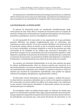 P. ORTEGA; M. RAMÍREZ; J. TORRES; A. LÓPEZ; C. YACAPANTLI; L. SUÁREZ; B. RUIZ
MODELO DE INNOVACIÓN EDUCATIVA. UN MARCO PARA LA FORMACIÓN Y EL DESARROLLO DE UNA CULTURA DE LA INNOVACIÓN
165RIED v. 10: 1, 2007, pp 145-173AIESAD I.S.S.N.: 1138-2783
En cada proyecto se identificará la línea de investigación pertinente y se utilizarán
sóloloscriteriosquesirvancomomarcodelestudio,aportandoelconocimientoquese
haya acumulado en la comunidad de investigación sobre innovaciones educativas.
LAS FIGURAS DE LA INNOVACIÓN
El proceso de innovación puede ser considerado simultáneamente desde
varios puntos de vista. Entre ellos se encuentra la innovación como un conjunto de
personas e instituciones relacionadas por el papel que desempeñan en la innovación:
promotores, participantes, asesores, investigadores, observadores.
La red responsable de la innovación es una organización en la que participan
personas diferentes con papeles complementarios pero no excluyentes, que
conforman un sujeto colectivo. En la red se pueden identificar a los promotores de
la innovación, quienes tienen un interés en que la situación deseada se convierta
en la nueva normalidad, en términos subjetivos se trata de las personas que están
convencidas de las bondades de los cambios que acarreará la innovación. Los
promotores cuentan con un conocimiento acerca de la innovación específica y están
dispuestos a participar en los procesos de formación y actualización que se presenten
en el proceso de innovación. Los promotores también están dispuestos a contribuir a
la formación y el fortalecimiento de una cultura de la innovación en su medio.
Los asesores son elementos fundamentales en la red, pues aportan una gama
de saberes multidimensionales sobre los diversos aspectos que concurren en la
innovación educativa. Los asesores expertos en los procesos de innovación educativa
son particularmente importantes pero también se requieren asesores en todos los
aspectos que necesiten de conocimiento especializado, como pueden ser algunas
cuestiones tecnológicas, disciplinarias, organizacionales, etcétera.
El observador externo desempeña un papel de registro y análisis del proceso.
La observación es un proceso sistemático que se centra en los aspectos sustantivos
de la innovación. Es preciso definir los objetos de la observación y las condiciones
en que ocurrirá. Como proceso sistemático, la observación contará con una guía e
instrumentos para su realización.
El investigador realiza un trabajo formal según sus intereses de estudio para
generar un conocimiento específico sobre algún aspecto particular de la innovación.
Aunque el grado de compromiso de quienes intervienen en una innovación es diverso,
los participantes son personas que, como parte del proceso de innovación, se ven
 