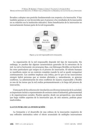 166
P. ORTEGA; M. RAMÍREZ; J. TORRES; A. LÓPEZ; C. YACAPANTLI; L. SUÁREZ; B. RUIZ
MODELO DE INNOVACIÓN EDUCATIVA. UN MARCO PARA LA FORMACIÓN Y EL DESARROLLO DE UNA CULTURA DE LA INNOVACIÓN
RIED v. 10: 1, 2007, pp 145-173 I.S.S.N.: 1138-2783 AIESAD
llevados a adoptar una posición fundamentada con respecto a la innovación. Y hay
también quienes se ven favorecidos por el proceso o los resultados de la innovación
en su relación con la institución educativa. Estos beneficiarios de la innovación no
necesariamente forman parte de la red responsable.
Figura 4. La red responsable de la innovación.
La organización de la red responsable depende del tipo de innovación. Sin
embargo, se pueden dar algunas características generales de la estructura de la
red. La red es horizontal, sin jerarquías fijas, con liderazgos flexibles en función de
los retos particulares que surgen en el proceso de innovación. El talento humano
se manifiesta mejor en un contexto complejo cuando la red se puede reorganizar
continuamente. Los cambios implican una crítica, por lo que en las innovaciones
siempre habrá personas que se sientan afectadas y, naturalmente, se generan
conflictos. La administración de estos conflictos de manera responsable y flexible
es una de las tareas que la red realiza permanentemente a lo largo del proceso de
innovación.
Como parte de los esfuerzos de vinculación con diversas instancias de la sociedad,
es importante incluir a representantes de sectores como el industrial, gubernamental
y de organizaciones sociales. Pueden aportar, desde sus perspectivas, una mirada
que haga visibles aspectos de la innovación que, de otra manera, podrían pasar
inadvertidos.
LA CULTURA DE LA INNOVACIÓN
La formación y el desarrollo de una cultura de la innovación requieren de
una reflexión sistemática sobre el efecto acumulado de múltiples innovaciones
 
