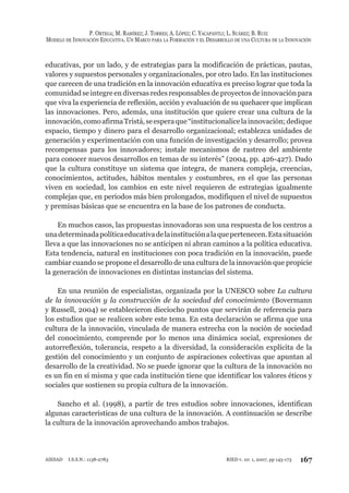 P. ORTEGA; M. RAMÍREZ; J. TORRES; A. LÓPEZ; C. YACAPANTLI; L. SUÁREZ; B. RUIZ
MODELO DE INNOVACIÓN EDUCATIVA. UN MARCO PARA LA FORMACIÓN Y EL DESARROLLO DE UNA CULTURA DE LA INNOVACIÓN
167RIED v. 10: 1, 2007, pp 145-173AIESAD I.S.S.N.: 1138-2783
educativas, por un lado, y de estrategias para la modificación de prácticas, pautas,
valores y supuestos personales y organizacionales, por otro lado. En las instituciones
que carecen de una tradición en la innovación educativa es preciso lograr que toda la
comunidad se integre en diversas redes responsables de proyectos de innovación para
que viva la experiencia de reflexión, acción y evaluación de su quehacer que implican
las innovaciones. Pero, además, una institución que quiere crear una cultura de la
innovación,comoafirmaTristá,seesperaque“institucionalicelainnovación;dedique
espacio, tiempo y dinero para el desarrollo organizacional; establezca unidades de
generación y experimentación con una función de investigación y desarrollo; provea
recompensas para los innovadores; instale mecanismos de rastreo del ambiente
para conocer nuevos desarrollos en temas de su interés” (2004, pp. 426-427). Dado
que la cultura constituye un sistema que integra, de manera compleja, creencias,
conocimientos, actitudes, hábitos mentales y costumbres, en el que las personas
viven en sociedad, los cambios en este nivel requieren de estrategias igualmente
complejas que, en periodos más bien prolongados, modifiquen el nivel de supuestos
y premisas básicas que se encuentra en la base de los patrones de conducta.
En muchos casos, las propuestas innovadoras son una respuesta de los centros a
unadeterminadapolíticaeducativadelainstituciónalaquepertenecen.Estasituación
lleva a que las innovaciones no se anticipen ni abran caminos a la política educativa.
Esta tendencia, natural en instituciones con poca tradición en la innovación, puede
cambiar cuando se propone el desarrollo de una cultura de la innovación que propicie
la generación de innovaciones en distintas instancias del sistema.
En una reunión de especialistas, organizada por la UNESCO sobre La cultura
de la innovación y la construcción de la sociedad del conocimiento (Bovermann
y Russell, 2004) se establecieron dieciocho puntos que servirán de referencia para
los estudios que se realicen sobre este tema. En esta declaración se afirma que una
cultura de la innovación, vinculada de manera estrecha con la noción de sociedad
del conocimiento, comprende por lo menos una dinámica social, expresiones de
autorreflexión, tolerancia, respeto a la diversidad, la consideración explícita de la
gestión del conocimiento y un conjunto de aspiraciones colectivas que apuntan al
desarrollo de la creatividad. No se puede ignorar que la cultura de la innovación no
es un fin en sí misma y que cada institución tiene que identificar los valores éticos y
sociales que sostienen su propia cultura de la innovación.
Sancho et al. (1998), a partir de tres estudios sobre innovaciones, identifican
algunas características de una cultura de la innovación. A continuación se describe
la cultura de la innovación aprovechando ambos trabajos.
 
