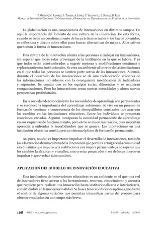 168
P. ORTEGA; M. RAMÍREZ; J. TORRES; A. LÓPEZ; C. YACAPANTLI; L. SUÁREZ; B. RUIZ
MODELO DE INNOVACIÓN EDUCATIVA. UN MARCO PARA LA FORMACIÓN Y EL DESARROLLO DE UNA CULTURA DE LA INNOVACIÓN
RIED v. 10: 1, 2007, pp 145-173 I.S.S.N.: 1138-2783 AIESAD
La globalización es una consecuencia de innovaciones en distintos campos. De
aquí la importancia del fomento de una cultura de la innovación. De esta forma,
cuando se tiene un cuestionamiento de las prácticas actuales y los logros obtenidos,
se reflexiona y discute sobre ellos para buscar alternativas de mejora. Alternativas
que toman la forma de innovaciones.
Una cultura de la innovación alienta a las personas a trabajar en innovaciones,
sin esperar que todas éstas provengan de la institución en la que se labora. Y es
que todos están acostumbrados a sugerir mejoras y modificaciones continuas y
replanteamientos institucionales. Se crea un ambiente al interior de las instituciones
en el que todas las personas se sienten parte activa de las innovaciones. Además,
durante el desarrollo de las innovaciones se da una reelaboración colectiva de
las informaciones individuales con la consiguiente modificación de indicadores
y supuestos. Es común que en los equipos surjan diferencias y se requieran
reorganizaciones. Pero las innovaciones crean nuevas necesidades y abren nuevas
perspectivas profesionales.
En la sociedad del conocimiento las necesidades de aprendizaje son permanentes
y se reconoce la importancia del aprendizaje autónomo. Se vive en un proceso de
formación continua a consecuencia de los desequilibrios constantes que acarrean
los cambios en las instituciones educativas. Entre los individuos se presentan
reacciones variadas. Algunos incorporan la necesidad permanente de aprendizaje
en sus esquemas de funcionamiento, pero otros se muestran reacios, pues necesitan
aprender a enfrentar la incertidumbre que se genera. Las innovaciones en una
institución educativa constituyen un sistema óptimo de formación permanente.
Así pues, no sólo es importante impulsar el desarrollo de innovaciones, también
lo es la creación de una cultura de la innovación que permita arraigar en la comunidad
esa dinámica que impulse a la institución a una mejora permanente, a no esperar que
los cambios la alcancen y avasallen, sino a estar preparados y ser de los primeros en
impulsar y aprovechar tales cambios.
APLICACIÓN DEL MODELO DE INNOVACIÓN EDUCATIVA
Una incubadora de innovaciones educativas es un ambiente en el que una red
de innovadores tiene acceso a las herramientas, recursos, conocimiento y asesoría
que requiere para realizar una innovación hasta institucionalizarla e interiorizarla,
convirtiéndolaenlanuevanormalidad.Sebuscatenercondicionesóptimas,mediante
el control de algunas variables que permitan intensificar partes del proceso para
obtener resultados en un tiempo más breve.
 