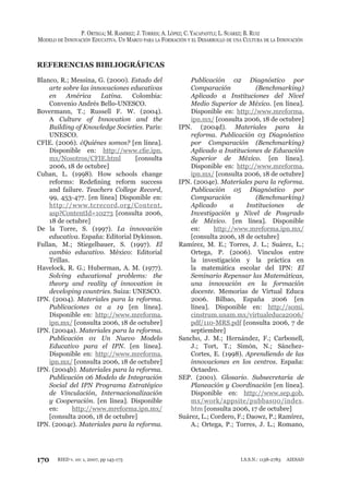 170
P. ORTEGA; M. RAMÍREZ; J. TORRES; A. LÓPEZ; C. YACAPANTLI; L. SUÁREZ; B. RUIZ
MODELO DE INNOVACIÓN EDUCATIVA. UN MARCO PARA LA FORMACIÓN Y EL DESARROLLO DE UNA CULTURA DE LA INNOVACIÓN
RIED v. 10: 1, 2007, pp 145-173 I.S.S.N.: 1138-2783 AIESAD
REFERENCIAS BIBLIOGRÁFICAS
Blanco, R.; Messina, G. (2000). Estado del
arte sobre las innovaciones educativas
en América Latina. Colombia:
Convenio Andrés Bello-UNESCO.
Bovermann, T.; Russell F. W. (2004).
A Culture of Innovation and the
Building of Knowledge Societies. París:
UNESCO.
CFIE. (2006). ¿Quiénes somos? [en línea].
Disponible en: http://www.cﬁe.ipn.
mx/Nosotros/CFIE.html [consulta
2006, 18 de octubre]
Cuban, L. (1998). How schools change
reforms: Redeﬁning reform success
and failure. Teachers College Record,
99, 453-477. [en línea] Disponible en:
http://www.tcrecord.org/Content.
asp?ContentId=10273 [consulta 2006,
18 de octubre]
De la Torre, S. (1997). La innovación
educativa. España: Editorial Dykinson.
Fullan, M.; Stiegelbauer, S. (1997). El
cambio educativo. México: Editorial
Trillas.
Havelock, R. G.; Huberman, A. M. (1977).
Solving educational problems: the
theory and reality of innovation in
developing countries. Suiza: UNESCO.
IPN. (2004). Materiales para la reforma.
Publicaciones 01 a 19 [en línea].
Disponible en: http://www.mreforma.
ipn.mx/ [consulta 2006, 18 de octubre]
IPN. (2004a). Materiales para la reforma.
Publicación 01 Un Nuevo Modelo
Educativo para el IPN. [en línea].
Disponible en: http://www.mreforma.
ipn.mx/ [consulta 2006, 18 de octubre]
IPN. (2004b). Materiales para la reforma.
Publicación 06 Modelo de Integración
Social del IPN Programa Estratégico
de Vinculación, Internacionalización
y Cooperación. [en línea]. Disponible
en: http://www.mreforma.ipn.mx/
[consulta 2006, 18 de octubre]
IPN. (2004c). Materiales para la reforma.
Publicación 02 Diagnóstico por
Comparación (Benchmarking)
Aplicado a Instituciones del Nivel
Medio Superior de México. [en línea].
Disponible en: http://www.mreforma.
ipn.mx/ [consulta 2006, 18 de octubre]
IPN. (2004d). Materiales para la
reforma. Publicación 03 Diagnóstico
por Comparación (Benchmarking)
Aplicado a Instituciones de Educación
Superior de México. [en línea].
Disponible en: http://www.mreforma.
ipn.mx/ [consulta 2006, 18 de octubre]
IPN. (2004e). Materiales para la reforma.
Publicación 05 Diagnóstico por
Comparación (Benchmarking)
Aplicado a Instituciones de
Investigación y Nivel de Posgrado
de México. [en línea]. Disponible
en: http://www.mreforma.ipn.mx/
[consulta 2006, 18 de octubre]
Ramírez, M. E.; Torres, J. L.; Suárez, L.;
Ortega, P. (2006). Vínculos entre
la investigación y la práctica en
la matemática escolar del IPN: El
Seminario Repensar las Matemáticas,
una innovación en la formación
docente. Memorias de Virtual Educa
2006. Bilbao, España 2006 [en
línea]. Disponible en: http://somi.
cinstrum.unam.mx/virtualeduca2006/
pdf/110-MRS.pdf [consulta 2006, 7 de
septiembre]
Sancho, J. M.; Hernández, F.; Carbonell,
J.; Tort, T.; Simón, N.; Sánchez-
Cortes, E. (1998). Aprendiendo de las
innovaciones en los centros. España:
Octaedro.
SEP. (2001). Glosario. Subsecretaría de
Planeación y Coordinación [en línea].
Disponible en: http://www.sep.gob.
mx/work/appsite/pubbas00/index.
htm [consulta 2006, 17 de octubre]
Suárez, L.; Cordero, F.; Daowz, P.; Ramírez,
A.; Ortega, P.; Torres, J. L.; Romano,
 