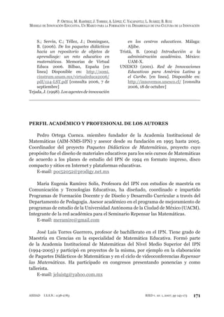 P. ORTEGA; M. RAMÍREZ; J. TORRES; A. LÓPEZ; C. YACAPANTLI; L. SUÁREZ; B. RUIZ
MODELO DE INNOVACIÓN EDUCATIVA. UN MARCO PARA LA FORMACIÓN Y EL DESARROLLO DE UNA CULTURA DE LA INNOVACIÓN
171RIED v. 10: 1, 2007, pp 145-173AIESAD I.S.S.N.: 1138-2783
S.; Servín, C.; Téllez, J.; Domínguez,
B. (2006). De los paquetes didácticos
hacia un repositorio de objetos de
aprendizaje: un reto educativo en
matemáticas. Memorias de Virtual
Educa 2006. Bilbao, España [en
línea] Disponible en: http://somi.
cinstrum.unam.mx/virtualeduca2006/
pdf/124-LST.pdf [consulta 2006, 7 de
septiembre]
Tejada, J. (1998). Los agentes de innovación
en los centros educativos. Málaga:
Aljibe.
Tristá, B. (2004) Introducción a la
administración académica. México:
UAM-X.
UNESCO (2001). Red de Innovaciones
Educativas para América Latina y
el Caribe. [en línea]. Disponible en:
http://innovemos.unesco.cl/ [consulta
2006, 18 de octubre]
PERFIL ACADÉMICO Y PROFESIONAL DE LOS AUTORES
Pedro Ortega Cuenca. miembro fundador de la Academia Institucional de
Matemáticas (AIM-NMS-IPN) y asesor desde su fundación en 1995 hasta 2005.
Coordinador del proyecto Paquetes Didácticos de Matemáticas, proyecto cuyo
propósito fue el diseño de materiales educativos para los seis cursos de Matemáticas
de acuerdo a los planes de estudio del IPN de 1994 en formato impreso, disco
compacto y sitios en Internet y plataformas educativas.
E-mail: poc52052@prodigy.net.mx
María Eugenia Ramírez Solís, Profesora del IPN con estudios de maestría en
Comunicación y Tecnologías Educativas, ha diseñado, coordinado e impartido
Programas de Formación Docente y de Diseño y Desarrollo Curricular a través del
Departamento de Pedagogía. Asesor académico en el programa de mejoramiento de
programas de estudio de la Universidad Autónoma de la Ciudad de México (UACM).
Integrante de la red académica para el Seminario Repensar las Matemáticas.
E-mail: meramire@gmail.com
José Luis Torres Guerrero, profesor de bachillerato en el IPN. Tiene grado de
Maestría en Ciencias en la especialidad de Matemática Educativa. Formó parte
de la Academia Institucional de Matemáticas del Nivel Medio Superior del IPN
(1994-2005) y participó en proyectos de la misma, por ejemplo en la elaboración
de Paquetes Didácticos de Matemáticas y en el ciclo de videoconferencias Repensar
las Matemáticas. Ha participado en congresos presentando ponencias y como
tallerista.
E-mail: jeluistg@yahoo.com.mx
 