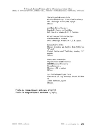 P. ORTEGA; M. RAMÍREZ; J. TORRES; A. LÓPEZ; C. YACAPANTLI; L. SUÁREZ; B. RUIZ
MODELO DE INNOVACIÓN EDUCATIVA. UN MARCO PARA LA FORMACIÓN Y EL DESARROLLO DE UNA CULTURA DE LA INNOVACIÓN
173RIED v. 10: 1, 2007, pp 145-173AIESAD I.S.S.N.: 1138-2783
María Eugenia Ramírez Solís
Circuito Rio Zula 13-A, Paseos de Churubusco
Del. Iztapalapa, México, D.F. 09030
México
José Luis Torres Guerrero
Fernández Guerra 16. Pantitlán.
Del. Iztacalco. México, D. F., C. P.08100
Citlali Yacapantli Servín Martínez
Laboratoristas 8. El sifón.
Del.n Iztapalapa. México, D. F., C. P. 09400
Liliana Suárez Téllez
Manuel González 42, Ediﬁcio Baja California
“D”, 308
Unidad habitacional Tlatelolco, Mexico, D.F.
06900,
México
Blanca Ruiz Hernández
Departamento de Matemáticas
ITESM Campus Monterrey
Garza Sada 2501,
Monterrey, N. L. 64849
México
Ana Emilia López Rayón Parra
Retorno 26 de Fray Servando Teresa de Mier
17,
Jardín Balbuena, 15900
México
Fecha de recepción del artículo: 23/10/06
Fecha de aceptación del artículo: 15/03/07
 