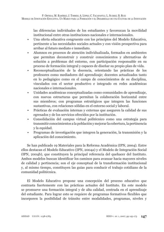 P. ORTEGA; M. RAMÍREZ; J. TORRES; A. LÓPEZ; C. YACAPANTLI; L. SUÁREZ; B. RUIZ
MODELO DE INNOVACIÓN EDUCATIVA. UN MARCO PARA LA FORMACIÓN Y EL DESARROLLO DE UNA CULTURA DE LA INNOVACIÓN
147RIED v. 10: 1, 2007, pp 145-173AIESAD I.S.S.N.: 1138-2783
las diferencias individuales de los estudiantes y favorezcan la movilidad
institucional entre otras instituciones nacionales e internacionales.
Una oferta educativa congruente con los principios del Modelo Educativo,•
pertinente a las necesidades sociales actuales y con visión prospectiva para
arribar al futuro mediato e inmediato.
Alumnos en procesos de atención individualizada, formados en ambientes•
que permitan deconstruir y construir conocimientos y alternativas de
solución a problemas del entorno, con participación responsable en su
proceso de formación integral y capaces de diseñar su propio plan de vida.
Reconceptualización de la docencia, orientando las prácticas de los•
profesores como mediadores del aprendizaje; docentes actualizados tanto
en lo pedagógico como en el campo de conocimientos de su disciplina,
vinculados con el sector productivo e integrado en redes académicas
nacionales e internacionales.
Unidades académicas conceptualizadas como comunidades de aprendizaje,•
con nuevas estructuras que permitan la colaboración horizontal entre
sus miembros; con programas estratégicos que integren las funciones
sustantivas, con relaciones sólidas en el entorno social y laboral.
Prácticas de evaluación internas y externas que aseguren la calidad de sus•
egresados y de los servicios ofrecidos por la institución.
Consolidación del campus virtual politécnico como una estrategia para•
transmitir conocimientos a la población y mejorar la cobertura, la pertinencia
y la equidad.
Programas de investigación que integren la generación, la transmisión y la•
aplicación del conocimiento.
Se han publicado 19 Materiales para la Reforma Académica (IPN, 2004). Entre
ellos destacan el Modelo Educativo (IPN, 2004a) y el Modelo de Integración Social
(IPN, 2004b), que constituyen la principal referencia del quehacer del Instituto.
Ambos modelos buscan identificar los caminos para avanzar hacia mayores niveles
de calidad y pertinencia; son el eje conceptual de la transformación institucional
y, al mismo tiempo, constituyen las guías para conducir el trabajo cotidiano de la
comunidad politécnica.
El Modelo Educativo propone una concepción del proceso educativo que
contrasta fuertemente con las prácticas actuales del Instituto. En este modelo
se promueve una formación integral y de alta calidad, centrada en el aprendizaje
del estudiante. Para lograr esto se requiere de programas formativos flexibles que
incorporen la posibilidad de tránsito entre modalidades, programas, niveles y
 