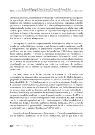 148
P. ORTEGA; M. RAMÍREZ; J. TORRES; A. LÓPEZ; C. YACAPANTLI; L. SUÁREZ; B. RUIZ
MODELO DE INNOVACIÓN EDUCATIVA. UN MARCO PARA LA FORMACIÓN Y EL DESARROLLO DE UNA CULTURA DE LA INNOVACIÓN
RIED v. 10: 1, 2007, pp 145-173 I.S.S.N.: 1138-2783 AIESAD
unidades académicas, así como la diversificación y el robustecimiento de los espacios
de aprendizaje, además de cambios sustanciales en los enfoques didácticos que
propicien una cultura de la innovación, la capacidad creativa e impregnen todos los
procesos con el uso responsable de las TIC. La formación que resulte de la aplicación
del modelo debe facultar a sus egresados para seguir aprendiendo a lo largo de toda
la vida y para sobresalir en el ejercicio de su profesión en el país y fuera de él. El
modelo no se limita a la formación, sino que se ocupa de las otras funciones, como la
investigación, la vinculación, la extensión y la difusión, intensificando la relación del
Instituto con la sociedad a la que sirve.
Por su parte, el Modelo de Integración Social define la misión social del Instituto y
su relación con los distintos sectores de la sociedad como una interacción responsable
y enriquecedora, que propicia la participación conjunta en la identificación de
problemas y en los planes y acciones para darles solución. El Modelo de Integración
Social retoma, redefine y precisa las funciones tradicionales de vinculación y
extensión mediante acciones acordes con las demandas de la sociedad actual, como
la cooperación interinstitucional y la internacionalización, propiciando innovaciones
en las formas de organización del trabajo al interior del IPN, y la formación y la
consolidación de cuerpos colegiados que estén en condiciones de establecer
una vinculación con el entorno, de manera creativa, pertinente y mutuamente
provechosa.
En 2005, como parte de los procesos de Reforma, el IPN realiza una
reestructuración administrativa, que responde a la operación del Modelo Educativo
propuesto; en este contexto comienza a operar el Centro de Formación e Innovación
Educativa (CFIE) del IPN. En el Acuerdo de su creación se establecen dos objetivos:
I. Coordinar, concertar, fomentar, impulsar, evaluar la participación de los órganos
responsables de la formación y la innovación educativa, que facilite la coordinación
de acciones para incidir en la mejora del desempeño del personal del Instituto y
fortalecer la calidad y pertinencia de las funciones institucionales, y II. Establecer
programas para la formación de personal de acuerdo con las necesidades de el Nuevo
Modelo Educativo y el Modelo de Integración Social. En la misión del CFIE se afirma
que “es la instancia dependiente de la Secretaría Académica del Instituto Politécnico
Nacional, que dirige el desarrollo del talento humano desde, en, a través y para la
innovación educativa, que consolide, con compromiso social, el cambio sistemático
y participativo en el quehacer Institucional” (CFIE, 2006).
Los antecedentes de innovaciones educativas en el IPN comienzan prácticamente
con la Reforma Académica. En el marco institucional, por lo que toca a sus
 