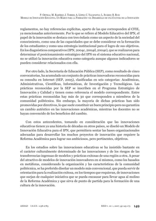 P. ORTEGA; M. RAMÍREZ; J. TORRES; A. LÓPEZ; C. YACAPANTLI; L. SUÁREZ; B. RUIZ
MODELO DE INNOVACIÓN EDUCATIVA. UN MARCO PARA LA FORMACIÓN Y EL DESARROLLO DE UNA CULTURA DE LA INNOVACIÓN
149RIED v. 10: 1, 2007, pp 145-173AIESAD I.S.S.N.: 1138-2783
reglamentos, no hay referencias explícitas, aparte de las que corresponden al CFIE,
ya mencionadas anteriormente. Por lo que se refiere al Modelo Educativo del IPN, el
papel de la innovación se destaca con tres énfasis como un aspecto de la sociedad del
conocimiento, como una de las capacidades que se debe considerar en la formación
de los estudiantes y como una estrategia institucional para el logro de sus objetivos.
En los diagnósticos comparativos (IPN, 2004c, 2004d, 2004e), que se realizaron para
determinar el posicionamiento estratégico del IPN en el sistema educativo nacional,
no se utilizó la innovación educativa como categoría aunque algunos indicadores se
pueden considerar relacionados con ella.
Por otro lado, la Secretaría de Educación Pública (SEP), como resultado de cinco
convocatorias, ha acumulado un conjunto de prácticas innovadoras reconocidas para
su consulta en Internet (SEP, 2005), clasificadas en seis categorías: Académicas,
Administrativas, Científicas, Informáticas, de Investigación y Tecnológicas. Las
prácticas reconocidas por la SEP se inscriben en el Programa Estratégico de
Innovación y Calidad y tienen como referencia el modelo correspondiente. Entre
estas prácticas reconocidas hay más de 30 que corresponden a miembros de la
comunidad politécnica. Sin embargo, la mayoría de dichas prácticas han sido
promovidas por directivos, lo que suele constituir un buen principio pero no garantiza
un cambio auténtico en las innovaciones académicas, mientras los docentes no se
hayan convencido de los beneficios del cambio.
Con estos antecedentes, tomando en consideración que las innovaciones
educativas tienen ya una historia de décadas en otros países, se diseñó un Modelo de
Innovación Educativa para el IPN, que permitiera sentar las bases organizacionales
adecuadas para desarrollar los muchos proyectos de innovación que requiere la
Reforma Académica para lograr sus ambiciosos, pero pertinentes, objetivos.
En los estudios sobre las innovaciones educativas se ha insistido bastante en
el carácter culturalmente determinado de las innovaciones y de los riesgos de las
transferencias ingenuas de modelos y prácticas exitosas de una región a otra. A pesar
del atractivo de modelos de innovación innovadores en sí mismos, como los basados
en metáforas, considerando la organización y las características de la comunidad
politécnica, se ha preferido diseñar un modelo más convencional, que pueda servir de
orientación para la realización exitosa, en los tiempos que requieran, de innovaciones
que surjan de cualquier iniciativa que se pueda encauzar para llevar agua al molino
de la Reforma Académica y que sirva de punto de partida para la formación de una
cultura de la innovación.
 