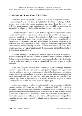 150
P. ORTEGA; M. RAMÍREZ; J. TORRES; A. LÓPEZ; C. YACAPANTLI; L. SUÁREZ; B. RUIZ
MODELO DE INNOVACIÓN EDUCATIVA. UN MARCO PARA LA FORMACIÓN Y EL DESARROLLO DE UNA CULTURA DE LA INNOVACIÓN
RIED v. 10: 1, 2007, pp 145-173 I.S.S.N.: 1138-2783 AIESAD
LA NOCIÓN DE INNOVACIÓN EDUCATIVA
Una forma ilustrativa de ver la innovación es a través del juego convencional de
preguntas: ¿qué?, ¿por qué?, ¿para qué?, ¿dónde?, etc. Ahora se sabe que no todas
las respuestas arrojan información igualmente importante desde el punto de vista
de la innovación, aunque, claro, todas importan porque, si bien se responden por
separado, sólo adquieren cabal sentido cuando se integran en un todo.
La naturaleza de la innovación es, sin duda, un aspecto fundamental del proceso
y para caracterizarla se han usado varios marcos. Un cambio con mejora, con
respecto a un objetivo previamente determinado, es el elemento común, aunque el
cambio se puede referir a una idea, un material, una práctica, un contenido, alguna
metodología, un patrón cultural, una relación entre las personas o instancias que
participan en el hecho educativo, la forma de aplicar una norma, un procedimiento
administrativo, un artefacto organizacional o una creencia o valor, sin ánimo de ser
exhaustivos, pues hay una gran diversidad de experiencias que pueden ostentar el
título de innovación educativa.
El cambio con mejora de cualquiera de estos aspectos educativos implica una
situación original y otra, distinta, que será el resultado de la innovación, cuando, en
el plano personal, se ha interiorizado y, en el organizacional, se ha institucionalizado,
es decir, se ha convertido en la nueva normalidad, lo nuevo se vuelve común,
ordinario.
El porqué aporta parte del motivo de la innovación, la justificación del promotor,
que puede ser un profesor o un directivo, o algún grupo en el que intervengan unos u
otros. La razón que los mueve puede surgir de la insatisfacción con respecto a algún
aspecto que sea responsabilidad suya, o en el que tengan influencia, pero también
puede ser una exigencia institucional, como suele ocurrir en las reformas educativas.
También aquí, como en otros ámbitos, la otra parte del motivo, lo que le da sentido
a una innovación, es el fin con el que se realiza, el para qué.
La innovación ocurre en algún espacio educativo, un centro, una institución,
un departamento administrativo, un aula, un cuerpo académico. En un sistema,
cualquiera de los espacios tiene relación con varios elementos o subsistemas, por lo
que el contexto donde ocurre la innovación, con su cultura, su clima, sus resistencias,
es uno de los factores que se han revelado como más influyentes en el éxito de una
innovación educativa. El contexto es tan determinante que lo que en uno puede ser
innovador, en otro, no lo es, estableciendo el carácter mismo de innovación de una
experiencia.
 