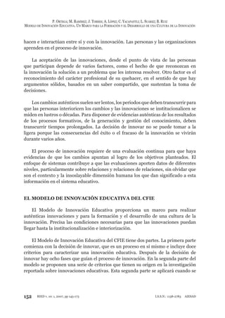 152
P. ORTEGA; M. RAMÍREZ; J. TORRES; A. LÓPEZ; C. YACAPANTLI; L. SUÁREZ; B. RUIZ
MODELO DE INNOVACIÓN EDUCATIVA. UN MARCO PARA LA FORMACIÓN Y EL DESARROLLO DE UNA CULTURA DE LA INNOVACIÓN
RIED v. 10: 1, 2007, pp 145-173 I.S.S.N.: 1138-2783 AIESAD
hacen e interactúan entre sí y con la innovación. Las personas y las organizaciones
aprenden en el proceso de innovación.
La aceptación de las innovaciones, desde el punto de vista de las personas
que participan depende de varios factores, como el hecho de que reconozcan en
la innovación la solución a un problema que les interesa resolver. Otro factor es el
reconocimiento del carácter profesional de su quehacer, en el sentido de que hay
argumentos sólidos, basados en un saber compartido, que sustentan la toma de
decisiones.
Los cambios auténticos suelen ser lentos, los períodos que deben transcurrir para
que las personas interioricen los cambios y las innovaciones se institucionalicen se
miden en lustros o décadas. Para disponer de evidencias auténticas de los resultados
de los procesos formativos, de la generación y gestión del conocimiento, deben
transcurrir tiempos prolongados. La decisión de innovar no se puede tomar a la
ligera porque las consecuencias del éxito o el fracaso de la innovación se vivirán
durante varios años.
El proceso de innovación requiere de una evaluación continua para que haya
evidencias de que los cambios apuntan al logro de los objetivos planteados. El
enfoque de sistemas contribuye a que las evaluaciones aporten datos de diferentes
niveles, particularmente sobre relaciones y relaciones de relaciones, sin olvidar que
son el contexto y la insoslayable dimensión humana los que dan significado a esta
información en el sistema educativo.
EL MODELO DE INNOVACIÓN EDUCATIVA DEL CFIE
El Modelo de Innovación Educativa proporciona un marco para realizar
auténticas innovaciones y para la formación y el desarrollo de una cultura de la
innovación. Precisa las condiciones necesarias para que las innovaciones puedan
llegar hasta la institucionalización e interiorización.
El Modelo de Innovación Educativa del CFIE tiene dos partes. La primera parte
comienza con la decisión de innovar, que es un proceso en sí mismo e incluye doce
criterios para caracterizar una innovación educativa. Después de la decisión de
innovar hay ocho fases que guían el proceso de innovación. En la segunda parte del
modelo se proponen una serie de criterios que tienen su origen en la investigación
reportada sobre innovaciones educativas. Esta segunda parte se aplicará cuando se
 