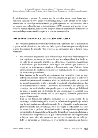 P. ORTEGA; M. RAMÍREZ; J. TORRES; A. LÓPEZ; C. YACAPANTLI; L. SUÁREZ; B. RUIZ
MODELO DE INNOVACIÓN EDUCATIVA. UN MARCO PARA LA FORMACIÓN Y EL DESARROLLO DE UNA CULTURA DE LA INNOVACIÓN
153RIED v. 10: 1, 2007, pp 145-173AIESAD I.S.S.N.: 1138-2783
decida investigar el proceso de innovación. La investigación se puede hacer sobre
cualquier innovación pero, como toda investigación, se debe ubicar en un campo
reconocido. La investigación tiene como propósito generar un conocimiento sobre
las innovaciones y la cultura de la innovación en el IPN, un conocimiento que no por
local sea menos riguroso, sólo así será útil para el IPN y comunicable al resto de la
comunidad que se ocupa del campo de la innovación educativa.
LOS SUPUESTOS PARA LA INNOVACIÓN EDUCATIVA
Los supuestos para la Innovación Educativa del IPN ayudan a fijar la dirección en
la que se habrán de orientar los esfuerzos. Sólo a partir de estos supuestos adquieren
sentido los marcos del modelo y los proyectos de innovación que lo tomen como
referencia.
Los problemas importantes de la educación son problemas de sistema por lo•
que requieren, para avanzar en su solución, un enfoque sistémico. Es decir,
se trata de un conjunto complejo de elementos, relaciones, mecanismos
e indicadores que interactúan para lograr un cambio que conduzca a
construir un sistema que evolucione ordenadamente y sea eficiente. Estas
características del modelo deben aparecer explícitamente en los proyectos
de innovación particulares.
Para avanzar en la solución de problemas tan complejos como los que•
enfrenta un sistema educativo se necesita reconocer que no es el individuo
sino el cuerpo académico (docente, directivo, de investigación, de personal
de apoyo), organizado según el modelo profesional, el protagonista de las
transformaciones del sistema. La docencia actualmente es una práctica tan
compleja que un individuo sólo puede ejercerla con alguna probabilidad
de éxito si cuenta con el respaldo de una comunidad profesional bien
organizada. Lo mismo ocurre con las otras figuras, directivo, personal de
apoyo e investigador.
Una de las tendencias actuales, derivadas de la incorporación de la•
tecnología y de la investigación sobre los ambientes de aprendizaje, señala
que las estrategias para el mejoramiento de la educación se deben ocupar
preferentemente del aprendizaje, de lo que logra el estudiante más que
de lo que hace el profesor. Se trata de mejorar los espacios de aprendizaje
escolarizados destacando la participación del profesor y, además, brindar a
los estudiantes la oportunidad de que se responsabilicen de su aprendizaje
y logren cierto nivel de autonomía en sus necesidades de aprendizaje.
Esto es, garantizar las condiciones y crear ambientes propicios en los que
 
