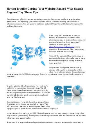 Having Trouble Getting Your Website Ranked With Search
Engines? Try These Tips!
One of the most effective Internet marketing strategies that you can employ is search engine
optimization. The higher up your site is in search results, the more visibility you will have to
potential customers. You are going to find some useful SEO tips that will help you to improve the
ranking of your site.
When using SEO techniques to set up a
website, it is better to use several short
articles pertaining to a similar topic instead of
one very long article. Long pages aren't
searched as thoroughly by
https://www.seoadvantage.com/ search
engines as short ones are. Many visitors may
leave the article if it's too long.
Research the amount of time each company
has been in business. Also make sure to know
what kind of risks you're taking, and what
could go wrong.
Keep in mind that spiders cannot identify
obscure URL names, so be mindful of this
when you create new pages. Be sure to create
a unique name for the URL of every page. Even more preferable, use a keyword and make sure it
flows well.
Search engines will best understand your web site's
content if you use proper descriptive tags. Use 60
characters of fewer because search engines typically
will not display any more content than that. The search
engines will also give much less weight to any terms
after the 60 characters.
Keep each page of your site focused on a single topic.
You should only promote one product per page. This
will cause your customer to leave the page. Dedicating
a page to specific products and information is the best way to go.
Include keywords in each page's URL. Misspellings and symbols may make your name unique, but
they also hurt your ranking. Making sure relevant keywords from your site and content are included
will always help garner traffic.
Sometimes, it is suggested to use keywords in the comment tags on a website to increase search
 