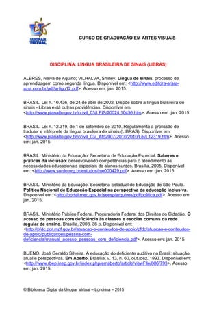 © Biblioteca Digital da Unopar Virtual – Londrina – 2015
DISCIPLINA: LÍNGUA BRASILEIRA DE SINAIS (LIBRAS)
ALBRES, Neiva de Aquino; VILHALVA, Shirley. Língua de sinais: processo de
aprendizagem como segunda língua. Disponível em: <http://www.editora-arara-
azul.com.br/pdf/artigo12.pdf>. Acesso em: jan. 2015.
BRASIL. Lei n. 10.436, de 24 de abril de 2002. Dispõe sobre a língua brasileira de
sinais - Libras e dá outras providências. Disponível em:
<http://www.planalto.gov.br/ccivil_03/LEIS/2002/L10436.htm>. Acesso em: jan. 2015.
BRASIL. Lei n. 12.319, de 1 de setembro de 2010. Regulamenta a profissão de
tradutor e intérprete da língua brasileira de sinais (LIBRAS). Disponível em:
<http://www.planalto.gov.br/ccivil_03/_Ato2007-2010/2010/Lei/L12319.htm>. Acesso
em: jan. 2015.
BRASIL. Ministério da Educação. Secretaria de Educação Especial. Saberes e
práticas da inclusão: desenvolvendo competências para o atendimento às
necessidades educacionais especiais de alunos surdos. Brasília, 2005. Disponível
em: <http://www.surdo.org.br/estudos/me000429.pdf>. Acesso em: jan. 2015.
BRASIL. Ministério da Educação. Secretaria Estadual de Educação de São Paulo.
Política Nacional de Educação Especial na perspectiva da educação inclusiva.
Disponível em: <http://portal.mec.gov.br/seesp/arquivos/pdf/politica.pdf>. Acesso em:
jan. 2015.
BRASIL. Ministério Público Federal. Procuradoria Federal dos Direitos do Cidadão. O
acesso de pessoas com deficiência às classes e escolas comuns da rede
regular de ensino. Brasília, 2003. 36 p. Disponível em:
<http://pfdc.pgr.mpf.gov.br/atuacao-e-conteudos-de-apoio/pfdc/atuacao-e-conteudos-
de-apoio/publicacoes/pessoa-com-
deficiencia/manual_acesso_pessoas_com_deficiencia.pdf>. Acesso em: jan. 2015.
BUENO, José Geraldo Silveira. A educação do deficiente auditivo no Brasil: situação
atual e perspectivas. Em Aberto, Brasília, v. 13, n. 60, out./dez. 1993. Disponível em:
<http://www.rbep.inep.gov.br/index.php/emaberto/article/viewFile/886/793>. Acesso
em: jan. 2015.
CURSO DE GRADUAÇÃO EM ARTES VISUAIS
 
