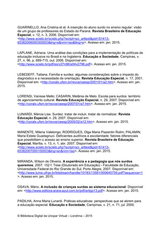 © Biblioteca Digital da Unopar Virtual – Londrina – 2015
GUARINELLO, Ana Cristina et al. A inserção do aluno surdo no ensino regular: visão
de um grupo de professores do Estado do Paraná. Revista Brasileira de Educação
Especial, v. 12, n. 3, 2006. Disponível em:
<http://www.scielo.br/scielo.php?script=sci_arttext&pid=S1413-
65382006000300003&lng=e&nrm=iso&tlng=e>. Acesso em: jan. 2015.
LAPLANE, Adriana. Uma análise das condições para a implementação de políticas de
educação inclusiva no Brasil e na Inglaterra. Educação e Sociedade, Campinas, v.
27, n. 96, p. 689-715, out. 2006. Disponível em:
<http://www.scielo.br/pdf/es/v27n96/a04v2796.pdf>. Acesso em: jan. 2015.
LEBEDEFF, Tatiana. Família e surdez: algumas considerações sobre o impacto do
diagnóstico e a necessidade de orientação. Revista Educação Especial, n. 17, 2001.
Disponível em: <http://coralx.ufsm.br/revce/ceesp/2001/01/a2.htm>. Acesso em: jan.
2015.
LORENSI, Vanisse Mello; CASARIN, Melânia de Melo. Escola para surdos: território
de agenciamento cultural. Revista Educação Especial, n. 29, 2007. Disponível em:
<http://coralx.ufsm.br/revce/ceesp/2007/01/a7.htm>. Acesso em: jan. 2015.
LUNARDI, Márcia Lise. Surdez: tratar de incluir, tratar de normalizar. Revista
Educação Especial, n. 29, 2007. Disponível em:
<http://coralx.ufsm.br/revce/ceesp/2005/02/a12.htm>. Acesso em: jan. 2015.
MANENTE, Milena Valelongo; RODRIGUES, Olga Maria Piazentin Rolim; PALAMIN,
Maria Estela Guadagnuci. Deficientes auditivos e escolaridade: fatores diferenciais
que possibilitam o acesso ao ensino superior. Revista Brasileira de Educação
Especial, Marília, v. 13, n. 1, abr. 2007. Disponível em:
<http://www.scielo.br/scielo.php?script=sci_arttext&pid=S1413-
65382007000100003&lng=en&nrm=iso>. Acesso em: jan. 2015.
MIRANDA, Wilson de Oliveira. A experiência e a pedagogia que nós surdos
queremos. 2007. 152 f. Tese (Doutorado em Educação) - Faculdade de Educação,
Universidade Federal do Rio Grande do Sul, Porto Alegre, 2007. Disponível em:
<http://www.lume.ufrgs.br/bitstream/handle/10183/13581/000645759.pdf?sequence=1
>. Acesso em: jan. 2015.
OSAVA, Mário. A inclusão de crianças surdas ao sistema educacional. Disponível
em: <http://www.editora-arara-azul.com.br/pdf/artigo13.pdf>. Acesso em: jan. 2015.
PADILHA, Anna Maria Lunardi. Práticas educativas: perspectivas que se abrem para
a educação especial. Educação e Sociedade, Campinas, v. 21, n. 71, jul. 2000.
 