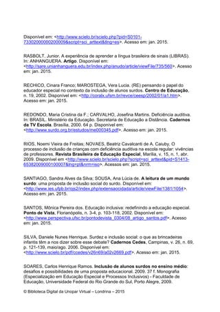 © Biblioteca Digital da Unopar Virtual – Londrina – 2015
Disponível em: <http://www.scielo.br/scielo.php?pid=S0101-
73302000000200009&script=sci_arttext&tlng=es>. Acesso em: jan. 2015.
RASBOLT, Junior. A experiência de aprender a língua brasileira de sinais (LIBRAS).
In: ANHANGUERA. Artigo. Disponível em:
<http://sare.unianhanguera.edu.br/index.php/anudo/article/viewFile/735/560>. Acesso
em: jan. 2015.
RECHICO, Cinara Franco; MAROSTEGA, Vera Lucia. (RE) pensando o papel do
educador especial no contexto da inclusão de alunos surdos. Centro de Educação,
n. 19, 2002. Disponível em: <http://coralx.ufsm.br/revce/ceesp/2002/01/a1.htm>.
Acesso em: jan. 2015.
REDONDO, Maria Cristina da F.; CARVALHO, Josefina Martins. Deficiência auditiva.
In: BRASIL. Ministério da Educação. Secretaria de Educação a Distância. Cadernos
da TV Escola. Brasília, 2000. 64 p. Disponível em:
<http://www.surdo.org.br/estudos/me000345.pdf>. Acesso em: jan. 2015.
RIOS, Noemi Vieira de Freitas; NOVAES, Beatriz Cavalcanti de A. Caiuby. O
processo de inclusão de crianças com deficiência auditiva na escola regular: vivências
de professores. Revista Brasileira de Educação Especial, Marília, v. 15, n. 1, abr.
2009. Disponível em <http://www.scielo.br/scielo.php?script=sci_arttext&pid=S1413-
65382009000100007&lng=pt&nrm=iso>. Acessos em: jan. 2015.
SANTIAGO, Sandra Alves da Silva; SOUSA, Ana Lúcia de. A leitura de um mundo
surdo: uma proposta de inclusão social do surdo. Disponível em:
<http://www.ies.ufpb.br/ojs2/index.php/extensaocidada/article/viewFile/1381/1054>.
Acesso em: jan. 2015.
SANTOS, Mônica Pereira dos. Educação inclusiva: redefinindo a educação especial.
Ponto de Vista, Florianópolis, n. 3-4, p. 103-118, 2002. Disponível em:
<http://www.perspectiva.ufsc.br/pontodevista_0304/08_artigo_santos.pdf>. Acesso
em: jan. 2015.
SILVA, Daniele Nunes Henrique. Surdez e inclusão social: o que as brincadeiras
infantis têm a nos dizer sobre esse debate? Cadernos Cedes, Campinas, v. 26, n. 69,
p. 121-139, maio/ago. 2006. Disponível em:
<http://www.scielo.br/pdf/ccedes/v26n69/a02v2669.pdf>. Acesso em: jan. 2015.
SOARES, Carlos Henrique Ramos. Inclusão de alunos surdos no ensino médio:
desafios e possibilidades de uma proposta educacional. 2009. 37 f. Monografia
(Especialização em Educação Especial e Processos Inclusivos) - Faculdade de
Educação, Universidade Federal do Rio Grande do Sul, Porto Alegre, 2009.
 