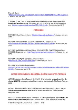 © Biblioteca Digital da Unopar Virtual – Londrina – 2015
Disponível em:
<http://www.lume.ufrgs.br/bitstream/handle/10183/17906/000726057.pdf?sequence=1
>. Acesso em: jan. 2015.
STROBEL, Karin Lílian. A visão histórica da in(ex)clusão dos surdos nas escolas.
Educação Temática Digital, Campinas, v.7, n.2, p.245-254, jun. 2006. Disponível
em: <http://www.surdo.org.br/estudos/ETD-2008-96.pdf>. Acesso em: jan. 2015.
PERIÓDICOS
NOVA ESCOLA. Disponível em: <http://revistaescola.abril.com.br/>. Acesso em: jan.
2015.
REVISTA BRASILEIRA DE EDUCAÇÃO ESPECIAL. Disponível em:
<http://www.scielo.br/scielo.php?pid=1413-6538&script=sci_serial>. Acesso em: jan.
2015.
REVISTA DA FEDERAÇÃO NACIONAL DE EDUCAÇÃO E INTEGRAÇÃO DOS
SURDOS. Disponível em: <http://www.feneismg.org.br/revistas.htm>. Acesso em: jan.
2015.
REVISTA EDUCAÇÃO ESPECIAL. Disponível em:
<http://coralx.ufsm.br/revce/index.htm>. Acesso em: jan. 2015.
REVISTA INCLUSÃO. Disponível em:
<http://portal.mec.gov.br/index.php?option=com_content&view=article&id=12625&Item
id=860>. Acesso em: jan. 2015.
LIVROS DISPONÍVEIS NA BIBLIOTECA DIGITAL DA UNOPAR /PEARSON
ALMEIDA, Josiane Junia Facundo de; SILVA, Silvana Araújo. Língua brasileira de
sinais - LIBRAS: curso de graduação em história: licenciatura 5. São Paulo: Pearson,
2009.
BRASIL. Ministério da Educação e do Desporto. Secretaria de Educação Especial.
Surdez e universo educacional. Rio de Janeiro: Ministério da Educação e do
Desporto, 2005.
BRASIL. Ministério da Educação. Secretaria de Educação Especial. Dificuldades de
comunicação e sinalização: surdez. Brasília: MEC, 2004. (Educação Infantil, 6).
 