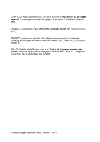 © Biblioteca Digital da Unopar Virtual – Londrina – 2015
LOCATELLI, Adriana Cristine Dias; VAGULA, Edilaine. Fundamentos da educação
especial: curso de graduação em Pedagogia - licenciatura 7. São Paulo: Pearson,
2009.
MOLLICA, Maria Cecilia. Fala, letramento e inclusão social. São Paulo: Contexto,
2007.
SABERES e práticas da inclusão: dificuldades de comunicação e sinalização:
surdocegueira/múltipla deficiência sensorial. Brasília: MEC, 2003. 82 p. (Educação
infantil, 6).
SALLES, Heloisa Maria Moreira Lima et al. Ensino de língua portuguesa para
surdos: caminhos para a prática pedagógica. Brasília: MEC, 2004. v. 1. (Programa
Nacional de Apoio à Educação dos Surdos).
 