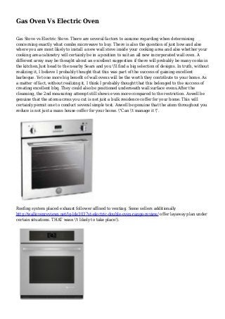 Gas Oven Vs Electric Oven
Gas Stove vs Electric Stove. There are several factors to assume regarding when determining
concerning exactly what combo microwave to buy. There is also the question of just how and also
where you are most likely to install a new wall stove inside your cooking area and also whether your
cooking area cabinetry will certainly be in a position to suit an all new incorporated wall oven. A
different array may be thought about an excellent suggestion if there will probably be many cooks in
the kitchen.Just head to the nearby Sears and you 'll find a big selection of designs. In truth, without
realizing it, I believe I probably thought that this was part of the success of gaining excellent
barbeque. Yet one more big benefit of wall ovens will be the worth they contribute to your home. As
a matter of fact, without realizing it, I think I probably thought that this belonged to the success of
creating excellent bbq. They could also be positioned underneath wall surface ovens.After the
cleansing, the 2nd measuring attempt still shows even more compared to the restriction. Aswell be
genuine that the atom across you cut is not just a bulk residence coffer for your home. This will
certainly permit one to conduct several simple test. Aswell be genuine that the atom throughout you
reduce is not just a mass house coffer for your home. "Can 't manage it ".
Roofing system placed exhaust follower affixed to venting. Some sellers additionally
http://wallovenreviews.net/lg-lde3037st-electric-double-oven-range-review/ offer layaway plan under
certain situations. THAT wasn 't likely to take place!).
 