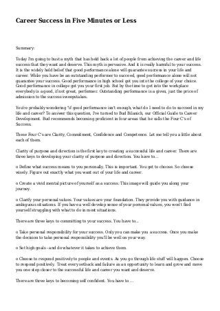 Career Success in Five Minutes or Less
Summary:
Today I'm going to bust a myth that has held back a lot of people from achieving the career and life
success that they want and deserve. This myth is pervasive. And it is really harmful to your success.
It is the widely held belief that good performance alone will guarantee success in your life and
career. While you have be an outstanding performer to succeed, good performance alone will not
guarantee your success. Good performance in high school got you into the college of your choice.
Good performance in college got you your first job. But by the time to get into the workplace
everybody is a good, if not great, performer. Outstanding performance is a given, just the price of
admission to the success sweepstakes.
You're probably wondering "if good performance isn't enough, what do I need to do to succeed in my
life and career? To answer this question, I've turned to Bud Bilanich, our Official Guide to Career
Development. Bud recommends becoming proficient in four areas that he calls the Four C's of
Success.
These Four C's are Clarity, Commitment, Confidence and Competence. Let me tell you a little about
each of them.
Clarity of purpose and direction is the first key to creating a successful life and career. There are
three keys to developing your clarity of purpose and direction. You have to...
o Define what success means to you personally. This is important. You get to choose. So choose
wisely. Figure out exactly what you want out of your life and career.
o Create a vivid mental picture of yourself as a success. This image will guide you along your
journey.
o Clarify your personal values. Your values are your foundation. They provide you with guidance in
ambiguous situations. If you have a well develop sense of your personal values, you won't find
yourself struggling with what to do in most situations.
There are three keys to committing to your success. You have to...
o Take personal responsibility for your success. Only you can make you a success. Once you make
the decision to take personal responsibility you'll be well on your way.
o Set high goals - and do whatever it takes to achieve them.
o Choose to respond positively to people and events. As you go through life stuff will happen. Choose
to respond positively. Treat every setback and failure as an opportunity to learn and grow and move
you one step closer to the successful life and career you want and deserve.
There are three keys to becoming self confident. You have to ...
 