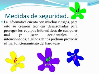 Medidas de seguridad…La informática cuenta con muchos riesgos, para esto se crearon técnicas desarrolladas para proteger los equipos informáticos de cualquier mal ya sean accidentales o intencionados, algunos daños podrían provocar el mal funcionamiento del hardware