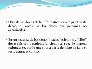 Otro de los daños de la informática seria la perdida de datos, el acceso a los datos por personas no autorizadas.En un sistema de los denominados “tolerante a fallos” dos o más computadoras funcionan a la vez de manera redundante, por lo que si una parte del sistema falla el resto asume el control.