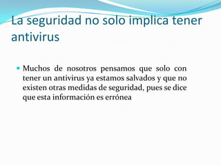 La seguridad no solo implica tener antivirus Muchos de nosotros pensamos que solo con tener un antivirus ya estamos salvados y que no existen otras medidas de seguridad, pues se dice que esta información es errónea